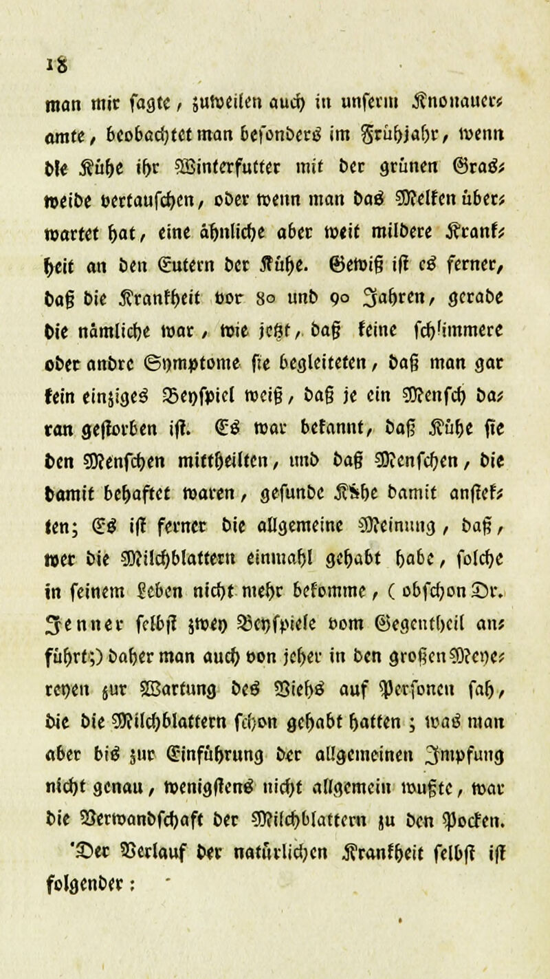 man mir fagtc , suweilen aucr; in unferm ßnonauers amte, beobachtet man befonbertf im Srübjaljr, wenn bJe Äü^c if>r Söinterfutter mit ber grüne« @ra& weibe t>ertaufd)en, ober wenn man baö SSftelfen über* wartet f>at, eine äljnlicfK aber weit milbere jfranfV |>eit an öen gutern Der Antje, ©ewig ifi c£ ferner/ tag bie $ranff>eit bor 80 unb 90 %ab,ten, gerabe fcie nämlictje war, toit jcßf,. bag feine fdjümmere ober anbre ©t)m»tome f:e begleiteten, bag man gar fein ein$ige3 Sepfpicl weig , bag je ein Wcnfcb, bat tan gejforben i(i. <£$ war befannt, bag Äübe jte fcen SKenfcpen miftfjeütcn / unb bag Söienfcften, bie fcamit behaftet waren, gefunbe Ä&öe bamit anfiel fen; SS i|t ferner bie allgemeine Meinung, bag, »er bie sü?ild)blattern einmal gehabt f)abc, folcr)c in feinem 5?eben nicfyt metyr befomme, ( obfcf;on£n\ Senner felbjl jwe» S8enf^iefe r>om ©egctul)cil an; fü&rf;) bafterman aucf> eon jefjer in ben großen ?0?et)e* renen 5M Sßarfung beä SBieljö auf ^erfonen fafj, bie bie 3Jfilcf)blaftern fdjon gehabt Ratten ; wat* man aber bi£ jur (äh'nfüljrung ber allgemeinen 3mPfug nid)t genau, wenigfteng uicf>t allgemein wugte, war bie 33erwanbfd)aft ber sü?ild>blattern ju ben ^oefen. '©er Verlauf ber natürlichen j?r<mf&eit felbfi i(! folgenber: •