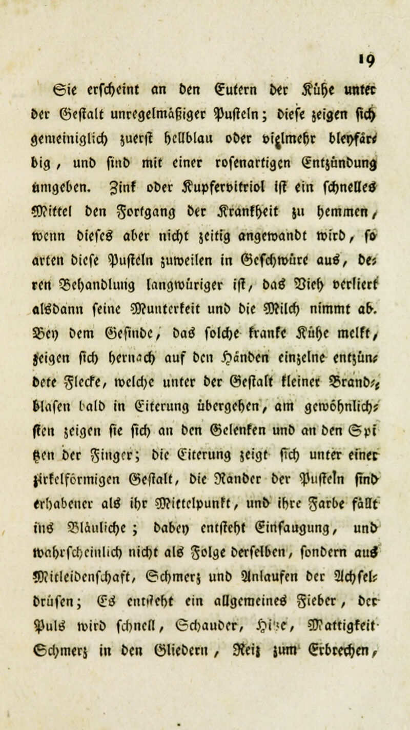 '9 ©ie erfdjeint an ben futern ber Äüfje imtec ber ©eftalt unregelmäßiger ^uficln; biefe jeigen |td) gemeiniglid) juerit fjellblau ot>er eijlme&r bltxtfM big , unb finb mit einer rofenarfigcn (Entjünbung ämgeben. 3inf ober Äupfercirriol ift ein fdjneBe* 3)?tttel ben Fortgang Nf ÄranffKit $u hemmen/ wenn biefeä aber nicf;t jeitt'g angewandt wirb, f» arten biefe Ruffeln juroeilen in ©efcfymüre auä, bti ren $5ef)anblung langwieriger ift, baß S3ief> eerfierr atebann feine €0?untcrfcit unb bie 50?ilcf? nimmt ab. Sßen bem ©eftnbe, baß folcfte franfe ^ür>c melft/ Jeigen ftcf) bern^d) auf ben #änben einzelne entjün* bete fikett, nxlcfye unter ber Oeftaft fleinet Q5ranb^ fclafen talb in Eiterung übergeben, am geroö()nlid)j flcit jeigen fie ftd> an ben ©clenfen unb an ben ©pt gen ber Ringer; bie (Fiterung jeigt ffd) unter einer J4rfclförmigen ©eftalt, bie 3Janber ber Ruffeln finb- erhabener alg if)r $?iftelpunFt, unb ibre ^arbe fällt tilg 3Mäulicb,e ; baben entffer)! (Einfaugung, unb tpabifcteiulid) nicJjt alä Sol^c berfelben, fonbern au$ ?OiitIeibenfi)aft, ©djmerj unb anlaufen ber SJJdjfel? brüfen; (£tf einriebt ein allgemeine** Sieber, ber $ulrf wirb febnefl, ©djauber, £i'.<e, Wattigfeit ©d;mer$ in bin ©lieberu , 9?ei| jum (Erbieten /