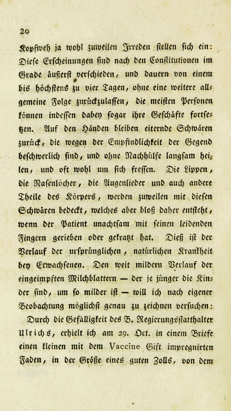 Äopfwefj ja wohl juweilen Streben fMen ftch ein: Siefe grfcbeinungen ftnb nach ben Sonfiifutionen im @rabe außcrfi oerfchicöen, unb dauern »on einem 6i£ r>6cbftenö ju Pier Jagen, ohne eine weitere aüi gemeine Solge jurürtjulaffen, bie meinen <perfoncn fönnen inbeffen babtr) fogar ihre ©efebafte fortfe* fcen. 2luf ben fy&nbtn bleiben eiternbe ©cbWaren iuxiid, bie wegen ber (Empfiinblicbfeit ber ©egenb befefowerlicb ftnö/ unb ohne 9<acbbülfe langfam bei* len, unt oft wohl um ftch freffen. £>ie Sippen, t>ie 9cafenl6cber, bie Siugcnliebct unb auch anbete Steile beß .ftörperg, werben juweilen mit biefen ©eftwären bebtdt, welche^ aber blo§ baber entficfjt, wenn ber Patient unaebtfam mit feinen leibenben Ringern gerieben ober gefragt fyat. Sieg ift ber Verlauf ber urfprunglicbcn , natürlichen Äranfbcit 6er> (Erroacbfenen. ©en weit milbern Verlauf ber eingeimpften 9J?ilcbblattern — ber je jünger bie 5?in* ber ftnb, um fo milber ift — will ich nach, eigener Beobachtung möglicbf? genau ju jeiebnen »erfueben: Surcb bie ©efälligfeit be£ 35. $egierung£|Taftbaltet Ulrich 3, erhielt ich «nt 29. Ott. in einem Briefe einen fleinen mit bem Vaccine ©ift impregnirten gaben, in ber ©väße eineä guten 3oB^, t>on bem