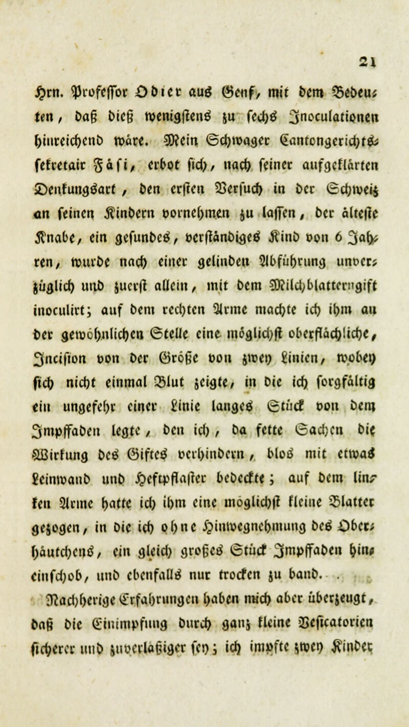 £m. qjrofcffbr Obiet aug &enf, mit bem 35ebeu« ten, baf? bie(j roenigfienö ju fed)ö Ondulationen &iureid)enb roäre. 9ftein ©djroager gantcngerid)t& fefretair Säfi, erbot fid), nad) fein« aufgeflärten SDenfungöart / ben er|teu 23crfuc^ in ber @djivei£ <tn feinen hindern eorne&men ;u laffcn, 6er ältetfc $nabe/ ein gefunbeä, »crfiänt)iacö Äinb t>on 6 2jafc ren/ rourbe nad) einer gelinben 2lbfiif)rting unoers jüglid) unb jucr|t allein / mit bem Sttildjblattenigift inoculirt; auf bem rechten 3lrme machte ict) il)in au ber geroölwlidjeti ©teile eine mdglid)|t oberflädjlidje, 3ncifion ton ber ©röße c>on jroe» Linien/ »oben ftd) nicht einmal 33lut jeigte, in bie id) forgfältig «in ungefel)r einer i'inic lanaeä ©tücf oon bem Smpffaben legte / ben id), ba fette ©adjen bie Söirfung beä ©iftetf t>crl)inbeen , bloö mit etroaä 2einroaub unb j?eftpfta|ter bebeefte; auf bem linr fen Sinne hatte id) ibm eine möglich flciue glatter gejogen, in bie id) oftne £inroegne()mung beß Oben \)äutd)cnß, ein gleid) großes ©tuet ^mpffaben b,in* einfdpb, unb ebenfalls nur froefen ju banb. . 3cad)l>erige Erfahrungen Ijaben mid) aber überjeugt, bau bie Einimpfung burd) gan$ fleine -Seficatorien Odjercr unb iuoerlaßiger fen; id) impfte $roe» tfinbet