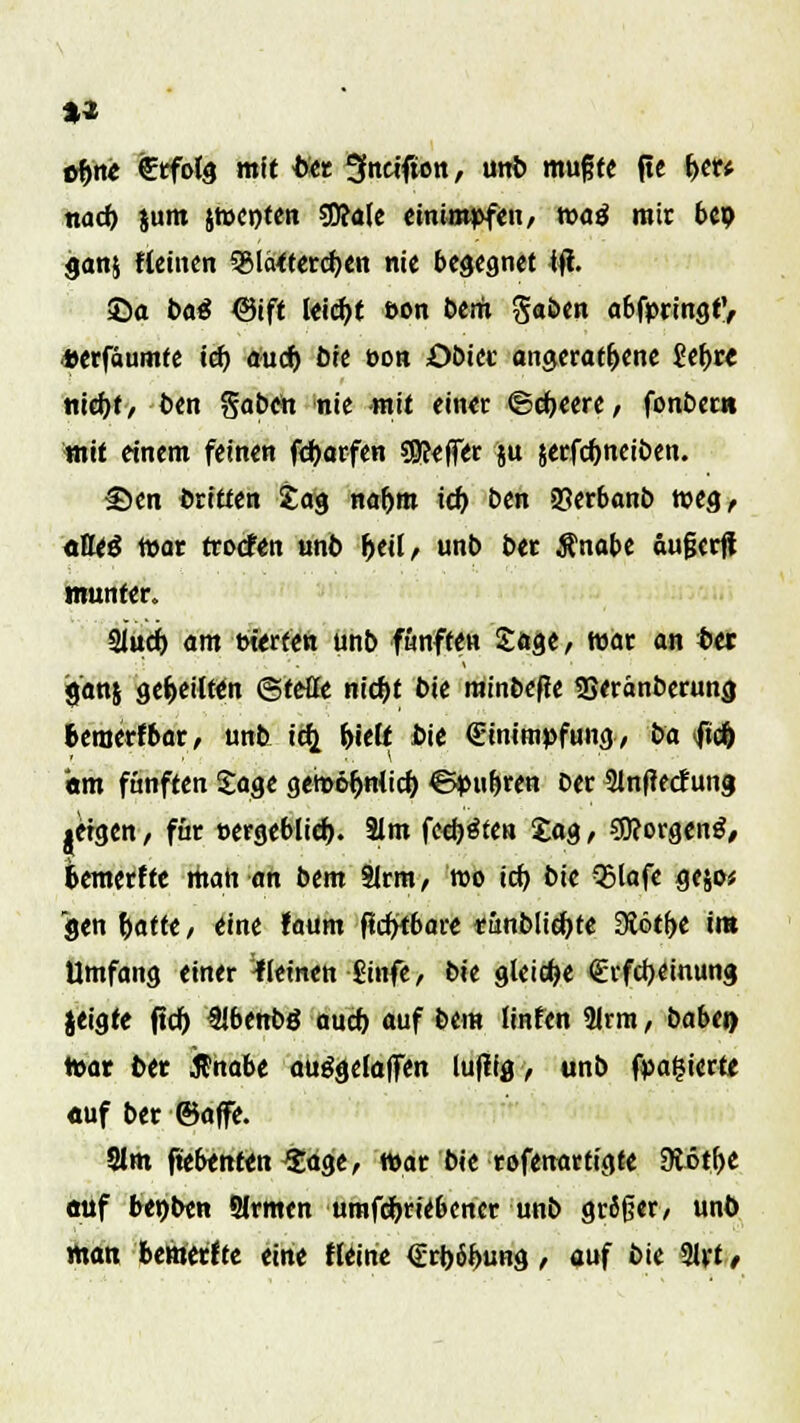 «#n* €rfolg mit titt Sfneifwn, unfe muffe jtc f>er* nad) 51111t jroenten 50?alc einimpfen, voai mir bep ganj Keinen 5glä<tercf;en nie begegnet tfi. ©a bat ©ift leicfyt »on bem $abtn a6fpringt', «erfäumte ief) auef) öte üon öbiec angeratene £ebre tticfyt, t>en Saöen nie mit ein« ©cfjeere, fonbern mit einem feinen fc&arfen ?9?efT<r 5U jerfdjneiben. £)en dritten £03 naf)m icf) ben 25er6anb weg, oEeg mar troefen unb Ijeil, unb ber $nabe aufserfi munter. Siucf) am »t'erten unb fünften Sage, tt>ar an bei gan§ ge&eilWn ©teile ntc^t bie minbeffe SSeränberung fcemerfbar, unb i^ friett bie (Einimpfung, ba ft# «tm fünften Sage gem«jnlid) ©pu&ren ber 31n(tedfung jetgen / für t-ergeblief). 3lm festen £a«, SSttorgenS, fcemerfte man an bem Slrm, roo irf> bie 35lafe gejo* gen t)atfe / eine !aum ffd><6are tünbHdjte dtötfyt im Umfang einer -Keinen £infe, bie gleite €rfcr;einung jeigte ftd) Sibenbö auch, auf bem linten 9irm , babei> war ber .fl'nabe auggelaffen luftig, unb fpaßiertc «uf ber ©äffe. Slm ftebenien -Sage, war bie rofenartigte 9tötf>e auf benbtn 5lrmen umfdfrriebencr unb größer, unft man bemerfte eine Heine €rt)6i>ung, auf bie 21rt/