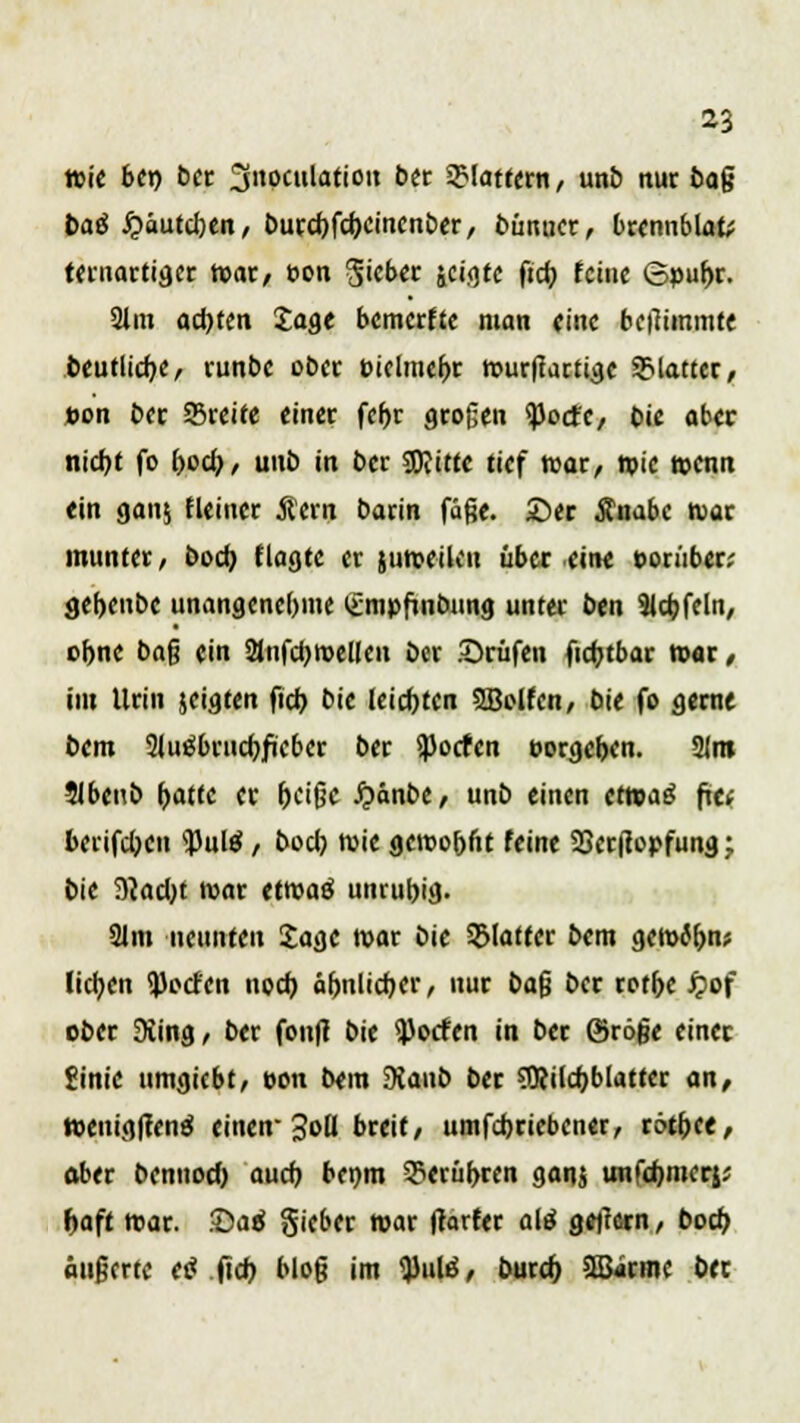 wie bei) ber 3»»culatioit ber flattern, unö nur öag baß £äutd)en, burd)fd)Cincnber, bünucr, brennblafc ttniartiflcc War/ üon Riebet jci.gfc ftcr; feine ©puf>r. 31m achten Sage bemerffe man eine betfimmte beutüd)C, runbc ober Piclmeljr wurmartige plattet, »on btt Sßreite einer fcfor otogen ^oefe, bie aber nidjt fo boö), unb in bec Sftitte tief war, wie wenn «in gau^ fleincr Äern batin fäge. ©er Änabc war munter, boeb, tlagte er juroeiku über eine poruber; gef>enbe unangenehme lümpfinbung unter ben 9lcb,feln, ebne ba$ ein 2lufd)wellcu ber .©rufen ficfctbar war , im Urin jciaten fid) bic leisten SBolfcn, bie fo gerne bem Sluäbtucbjicbcr ber ^Jocfen t>orgch,en. 21m Jlbenb fjatte er (Kifjc Jpänbe, unb einen etwaö fti; berifdjen 'pulä / bod) wie geroobftt feine 23er(iopfung; bie 9?ad)t war tttoaö unrufrig. 21m neunten £agc war bic glatter bem am&bnt lietjen i|)octcn nod) äh,nlid)er, nur bafj ber rotbe jjof ober 9iing, ber fon(t bie Torfen in ber ©röfje einer gim'e ttmgicbt, t-on b«m SKaub ber SRildjblattcr an, wenig|renö einen- 3oU breit/ umfdjriebcner, rdtfree, aber bennod) auch, benm 3?erüf>ren ganj unfebmerj; f>aft war. ©ad gieber war ftarfer ate gejlern / boeb, äußerte etf ficr» bloß im ^ulß, burd) >lßjnnc bec