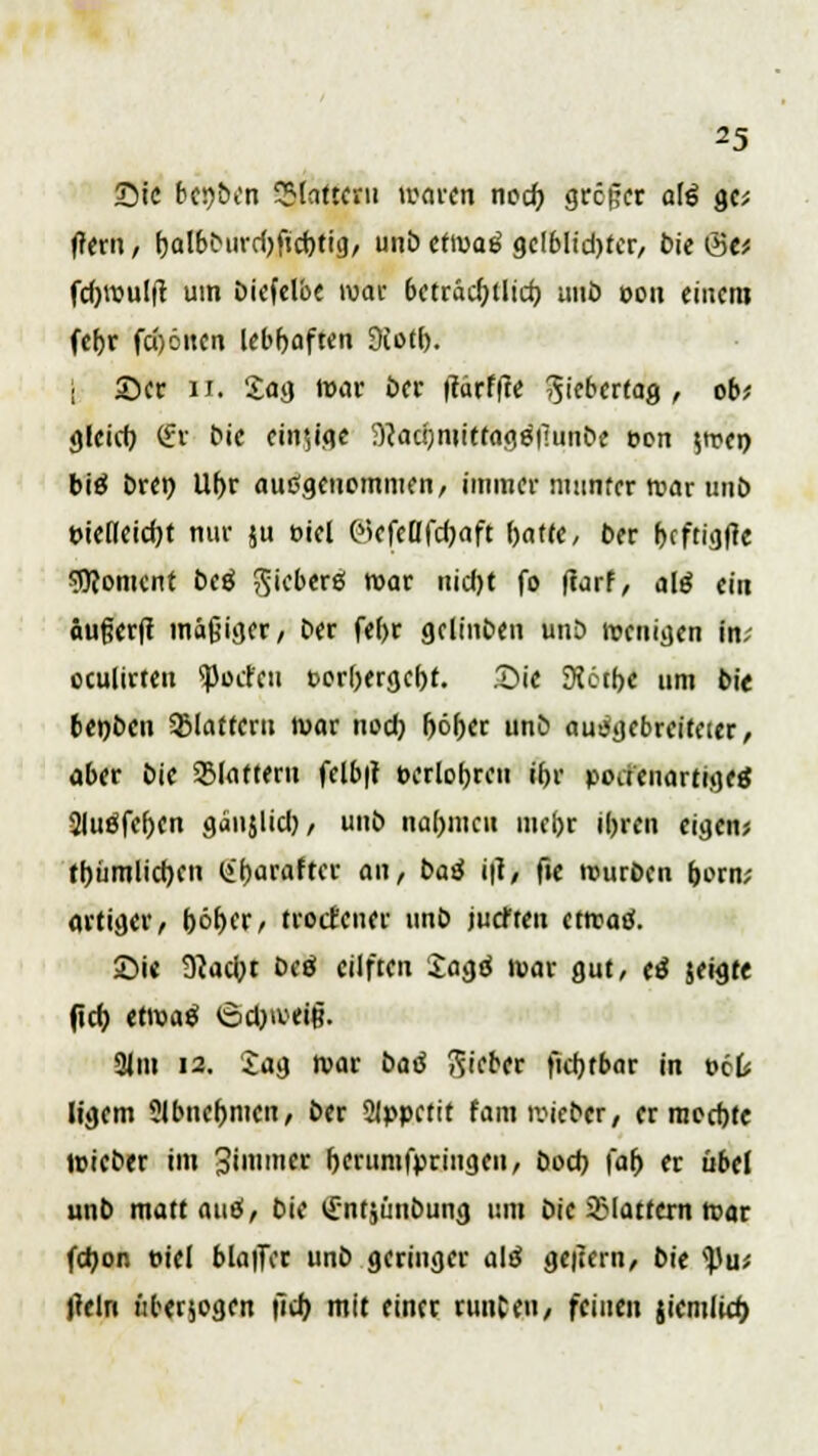 Sic btqbin SSlatteru waren nod) greger alg %v, (rem, (jalbburdjftcfytig, unb cfwab' gdblidjter, bie <Stt fd)roul(t um biefelbe mar beträdjtlid) imö 0011 einem fef>r fd)öuen lebhaften Diotf). | 2)er u. Sag mar ber ftarffte ^ieberfag , ob? gleid) (fr bie ein?ige ^admtitfagöi'iunbe eon $mei> biä Drei) Ul)r ausgenommen, immer munter tnar unb t>iefleid)t nur $u eiel 0>cfeOfdjnft ()atte, ber focftigfle Moment beä Sieberei mar nid)t fo ftarf, alö ein äußerft mäßiger/ ber fef>r gclinben unb wenigen in; eculirteu Porten t>orf)erge()t. Sie 3?6tf>e um bie 6ei)ben Sßlatfern mar nod) fjöf)er unb ausgebreiteter, aber bie 2Matteru felb|i oerlotjren ifjr podenartigee: 2luöfcf)cn gäujlid), unb na(>mcu mefor il)ren eigen* ttjiimlicr>cn (iijarafter an, baö i\l, fte mürben fcorm artiger, f)öt>crr troefener unb juefteu etrcatf. £>i« 9?ad}t beä eiiften £agtf mar gut, e£ jeigtt (leb, etmaä ©djweiß. 31m 12. Jag mar bad lieber fidjtbar in oct Itgem Slbnefjmen, ber 2lppetit fam mieber, er med)fe roieber im gttmntt berumfpringen, bod? \af) er übel unb matt auf, bie ^ntjünbung um bie flattern mar fdjon »iei bla|]Ter unb geringer alß geitern, bk tyüi tfeln überwogen |7cf> mit einer runCeu, feinen jiemlid)