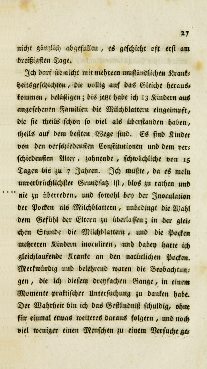 17 nicJjt gantfich abgefallen , ti gcfcbiebt oft erft am brcrgigften Jage. 3d)borf fze.nid)t mitmebrcrntttaftänblicbe« Anwfc beitägcfd)idKen / £>te poliig auf baö föleicbe berauft fommcn, belobigen; bis jeßt ()cbc id) 13 JUntxrn auä angcfebcnen Familien bic 9Riid)bIattcrn eingeimpft, Die fie tbcilä fdjoti fo oiel afö übcrffanbcn baten, ibeilö auf t>cm bebten Sßcgc finb. £4 jmb Sinbcr pon Den pcrfd)ieöen|ten Gon|ritutioncn unb bem per; fd)iebenfien 8IUer, jabnenbe , fcbtvädjlicbe pcn 15 Sagen biö ju 7 fahren. 3cb mußte , ba cß mein unpcrbrücblidjtfer ©runbf«& i|? / blotf ju rarben unb ' nie ju überrebeu, unb fotpobl bei) ber 2inoculatJon ber flJocfcn ald 3)?ilcbblattcru, unbebinat bie S&abl bem ©efübl ber Altern ft i'ibcilaffen; in ber glei* d)cit ©tunbe bie SD?ild)blaturn , unb bie ^)ocfen mehreren &inbcrn inoculiren, unb babep hatte id) gleidjlaufcnbc braute an ben natürlid;eu ^cefen. SDccrftpürbig unb bclebrenb waren bic $eobad;tun; gen, bit ich biefem brepfacbeu ©ange, in einem Momente praftifeber Unteifucbung }u banfen f)abt 2>cr SBabrbeit bin icb baß @c|tantmi§ fcbulbig, obw für einmal ettpaä iveitercö baratiä folgern , unb noeb Piel tpeniger einen speenfeben ju einem öerfuebege*