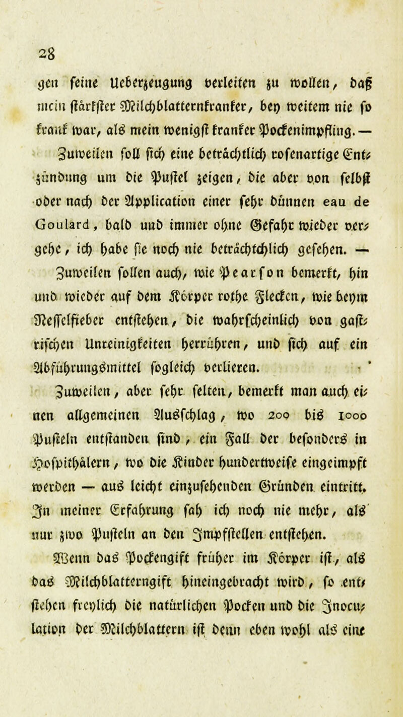 38 gen feine ueberjeugung verleiten ju moütn, ba§ mein fidrfffec gKUcfjblattctnfranfcr, be») meitem nie fo hant war, ofö mein ttenigft träntet Sßocfenimpfu'ng. — Suroeilen faß ftch. eine betradjtlicf; cofenarfige <£ntt äünötmg um bie ^>uflcC jeigen, bie aber von felbß ober nad) ber Slpplication einer febr bünnen eau de Goulard , bafb uub immer obne ©efabc tuieber »er* gebe ^ icb, habt fie noeb. nie betrad)td)licb. gefeben. — 3un>cifen fallen auef), wie^earfon bemerk, bin unb. roiebec auf bem Körper rotf>e gießen, miebemn 9?ef)elfieber entfce&en, bie wa&rfdjeinlicb, t>on ga|b rifepen llnmnigfeiten herrühren, unb fiety auf ein Slbfübrung&nittel fogtdcb oeclieren. 3ut»eilcn, aber fet)c feiten., bemerft man auch ei; nen allgemeinen SluSfcbJag, njo 200 biä iooo ^ußeln entfiattben ftnb, ein gall ber befonberg in .ftefpitbälern, ton bie Äinber bunbertroeife eingeimpft »erben — auS leieb t einjufebenben ©runben eintritt. 3» meiner (Erfahrung fab id) noch, nie mehr, ate nur jiwo anfiel» an ben 3mpf|Wlen entfteben. sffienn baß ^oefengift früher im förper i|t, alä baä SBcilcbblattemgift hineingebracht tvirb, fo .ent* flehen freilich bie natürlichen doofen unb bie 3nocu; lation ber $)cilcbblaticrn tfi benn eben wohl al3 eine