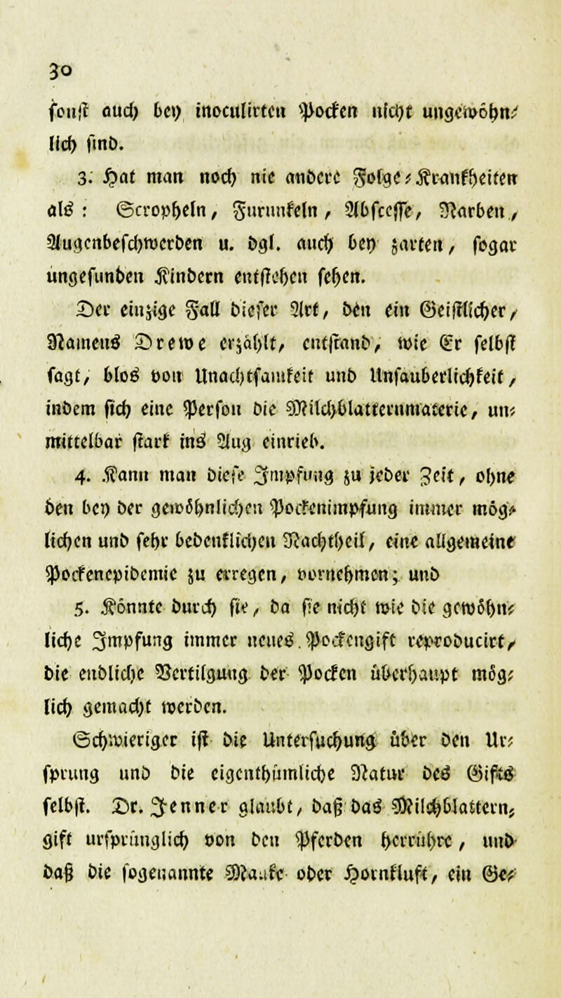 5o fouft aud) be» inoculirten ^ocfen ufd)t ungctoölm* lief) ftnb. 3: fyat man nod) nie anbere $o(gc * ÄwmrVifen alß : <5cropf)eln, guntnfelnt 2lbfccjje, Warben, SJugenbefcfjroerben u. bgl. md) ben jarcen, fogar ungefunben jtinbern euf(h*ljen fefjen. £)er eiu$ige Satt biefer 2lrf, bett ein ®eifrlfcf)er, 9tameu$ S>rctuc erjagt, eut|ranb, wie <ü:r felb(t fügt/ 6I0Ö Pott Unadjtfantfeit unb Itnfauberlicfjfeit, inöem ftd) eine sperfou Die ?0Hld>&latterumaicrtC/ un* mittelbar fiarf inä 2Jujj einrieb. 4. .f atm man biefe Srnpfuitg ju jeber Jett, ofyne ben bei) ber ge«>6t>nlid>cn ^oeftnitnpfung immer mög> liefen unb fetjr bebenflidjeu 3iact)ti)cij, eine allgemein? spoefenepibemie ju erregen, Porne&men; unb 5. könnte burd) fte> ba f<e nid)f tote bie gewSfyn; Ucfjc Impfung immer neues*. ^oefeugift reprobucirt/' bie enblidje Vertilgung ber tyodcn ükrfraupt m6g; lief) geraad)t werben. ©cfpieriger ijt bie Unterfaef>ung über ben Ur? fpnmg unö bie cigenttjümltdje 3}atur btä (SifiS- felb|t. £>r. Renner glaube, ba$ ba$ s-Üfilctjblaitern, gift urfprfmglicf) oon ben gerben f>crrül>re, itnb- ba$ bit (©genannte SScaufV ober fyomHaft, ein ©«?