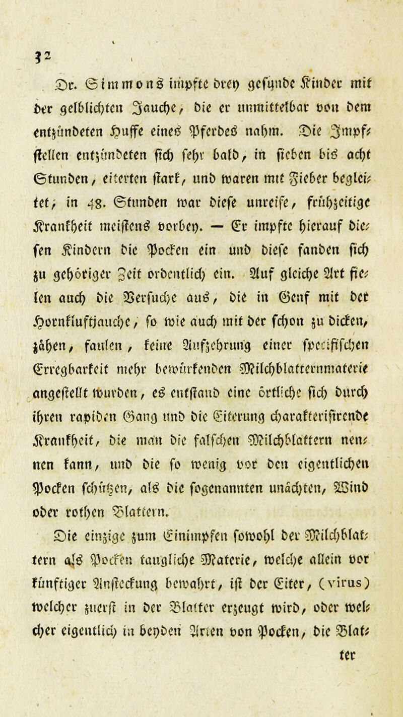 ?2 Sc. © t m m o n g impfte bret) gcfanbc 5cmbee mit bit gelblichen 3«uc^e, bie er unmittelbar oou bem enf$ünbeten £uffe cinc«S «Pfct'bcö naf)m. Sie 3mpf; (teilen ent${mbeten ftd) fef;v bafb, in fkben btö ocf>f ©funben, eiterten ftarf, unb waren mit gieber begieß ttt/ in 48. ©ttinben war tiefe unreife, friifocitige 3?ranf&eit meifienä öerbe». — E« impfte hierauf bie; fen Äinbern bie 'ped'en ein unö biefe fnnben ftd) ju gehöriger geft orbcut(id) ein. 2Juf gleiche 21rt fj'e? (en aud) bie 2Serfud)C au£, bie in ©enf mit bet jpornfiuftjaudK / fo Wie audj mit ber fdjon ju bieten, jft&en, faulen , feine 2Juf5cbrung einer fpedfi'fdjen (Errcgbarfcif ntefjr bennnfenben 3)?ild)blafteriiniaferie cmgcftellt würben, e$ enf|fcmb eine 6rrlid)e ftd) burd) iljren rapibfn @ang tmb bie Eiterung d)arafreriftrenbe jfröiif^eit, bie man bie falfd)eii ®ild)Maftern nen; nen fann, unb bie fo wenig por ben eigentlichen <Pocfen fdn't^en, alö bie fogenannten unadjten, SSinb obev rotten SHattevn. Sie einige jum Einimpfen fowoljl ber Geißblät- tern ajg jßotfe« faug!id)e Materie, meldte allein per fünftiger 2ln|tecfung bewahrt, ifl ber (Eifer, (virus) toeldjer juerft in ber SHotfer erjeugt wirb, ober weif d;er eigentlid; in bcqbtn 2inen pon ^otfen, bie 231at* ter