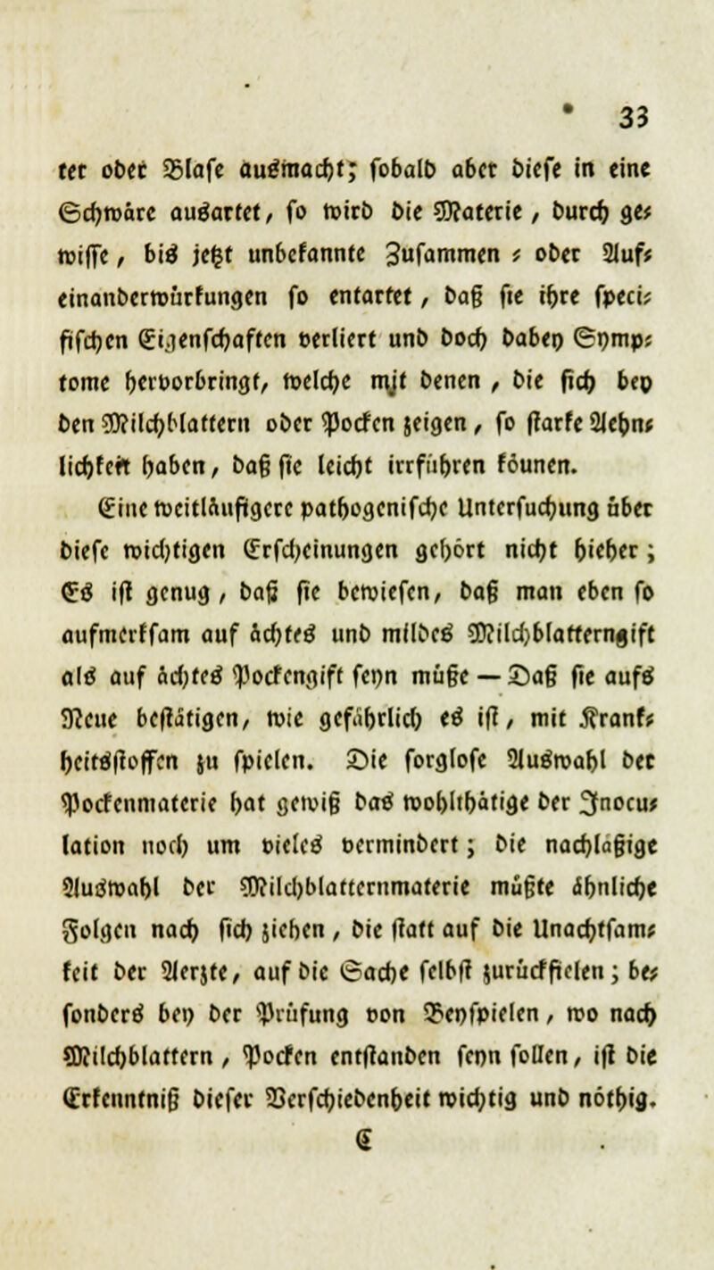 ttt ober 25lafe aufmacht; fobalb aber biefe in eine ©cbroärc auöarfet / fo toteb Die SKaterie / Durch, ge* toiffe / bitf jefct unbefonnte Sufanimen < ober 21uf* einanbermürfungen fo entartet, bag fie ihre fpeci* frfdjcn gyenfebaften eerliert unb boeb haben (Spmp; tome berporbringf, roelcbc mjt benen , bie fieb bep ben ?0?ilcbHaftern ober Torfen jeigen, fo fiarfe 21ebn< lictjfetT haben, ba% ftc leicht irrfiihren föunen. gine Weitläufigere patbogenifebe Untcrfucbung über biefe roidjtigen (frfdKinungen gebort nicht hieher; 53 i(t genug, ba$ ftc beroiefen, bafj man eben fo aufmerffam auf Ächtet unb mflbeö 5l?ild)blatterngtft aiß auf &d)t<ä «Pocfcngiff fenn mü§e — £)a§ fie aufä 9ccue be^tigen, wie gefährlich cä itf / mit Äranfs bcit#offcn ju fpielen. Sie forglofe Sluäroabl bet tyoefenmaterie bat getvifj bati toohltbäfige ber 3nocu> lation noch um ticlcä Perminbert; bie nacblajjige Sluätsabl ber SRilcbblattcrnmaterie mu§te ähnliche golgcn nach (ich jieben , bie (tatt auf bie Unacbtfam* feit ber 2Jer$te, auf bie 6acbe fclbft jurücffielen; btf fonberö bei) ber Prüfung »on $cnfpielcn, reo nad) SRücbblattern, ^oefen entftanben fcnnfoUen, ift bie dirfenntnifj biefer SScrfcbiebcnbeit roiebtig unb nötbig. S