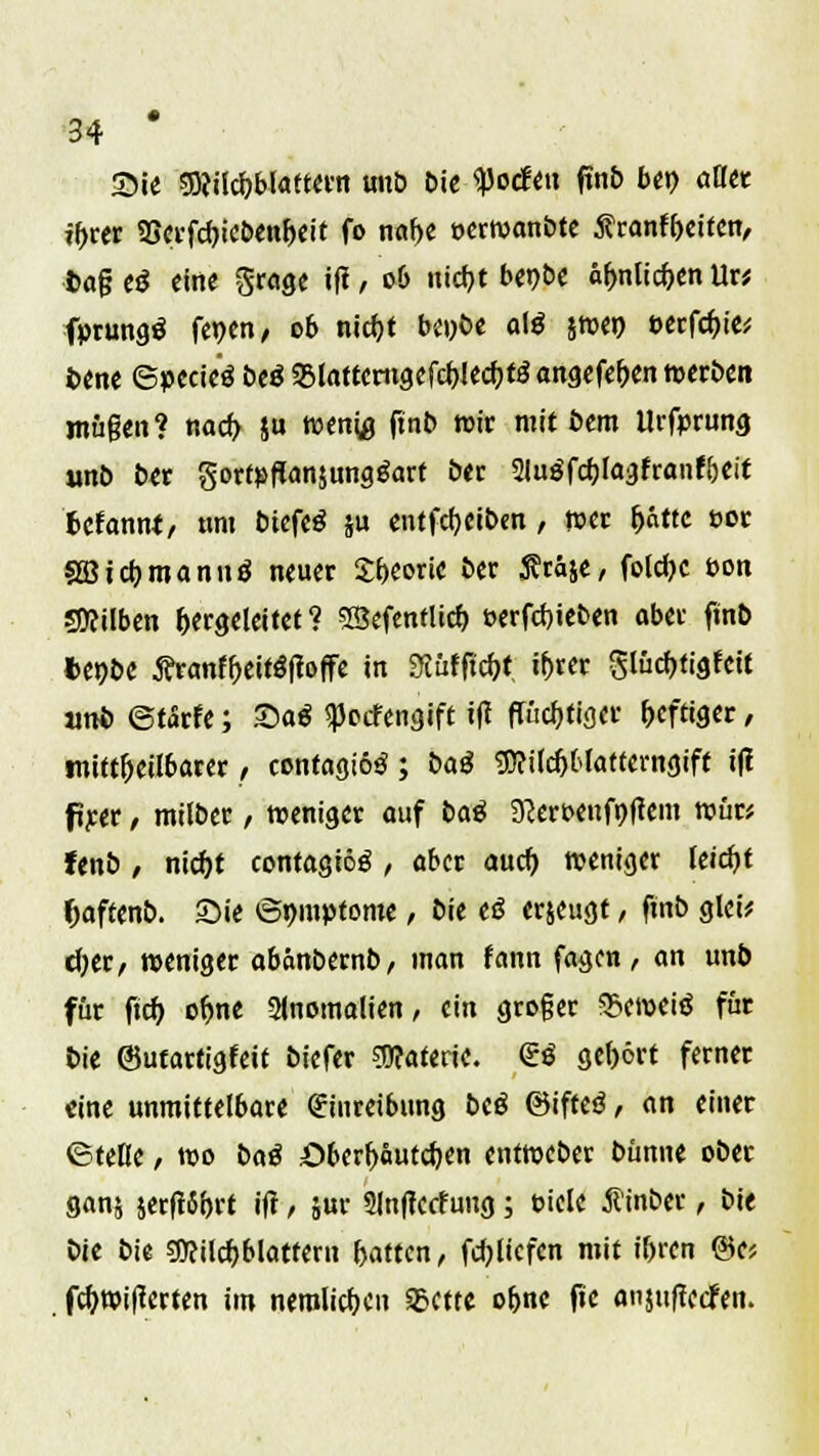 55ie mitiblatwn unö bie tyodtn ftn£> ben aütt ff>rer 9Serfcf)icbenf)eit fo naf>e eerwanbte S?ranfyeiten, fcageg eine Srage i|t, 06 utcfjt bet>t>c äfmlic&entl« fprungä fepen, 06 nid)t bei>be alg jwen ©erfc^t^ fcene ©pecic'ö btß «Blattcrtigcfc^lec^tö angefe&en werben mügen? nacf> ju wen« ftnb wir mit bem ilrfprung unö ber gortpflanjungäarf ber Slugfdjlagfranf&eit fcefanni, um biefeä ju entfcfyeiben, tuet f>«ttc t>or SBtcijmannö neuer £f)eorie ber S?raie, folc^c t>on Silben hergeleitet ? SSefenflicb, t>erfd)ieben aber fmb tenbe #ranff)eitf?f?offe in 9iufftch,t tyrer §lüd)tigfctt unb ©tarfe; Saä <pocfengift ift flüchtiger heftiger mittelbarer / contagiosa ; baß g)?ilcf)t>lattenigift i(! fiyer , milber, weniger auf btö 9?ert>eufnftem wür* fenb, nicf>t confagiög, aber auef) weniger leicht Jjaftenb. £>ie ©mnptome, bie eö erzeugt, ftnb glei* d;err weniger abänbernb, man fann fagen, an unb für ftd) ofjn« Anomalien, ein groger 3>cwei$ für bie ©utartigfeit biefer Materie. <£«$ gehört ferner eine unmittelbare (Einreibung biß ©ifteä, an einer ©teile, wo baä öberfrauteljen entweber bünne ober ganj $erft6f)rt ift1 5«f Slnflctfung; t-iele ß'inber, bie bie bie gftilcb, blättern Ratten, fcfylicfcn mit if>ren <&c, . fd)wi(terten im nerolicfK Sctte of>ne fie anjuflccfen. 1