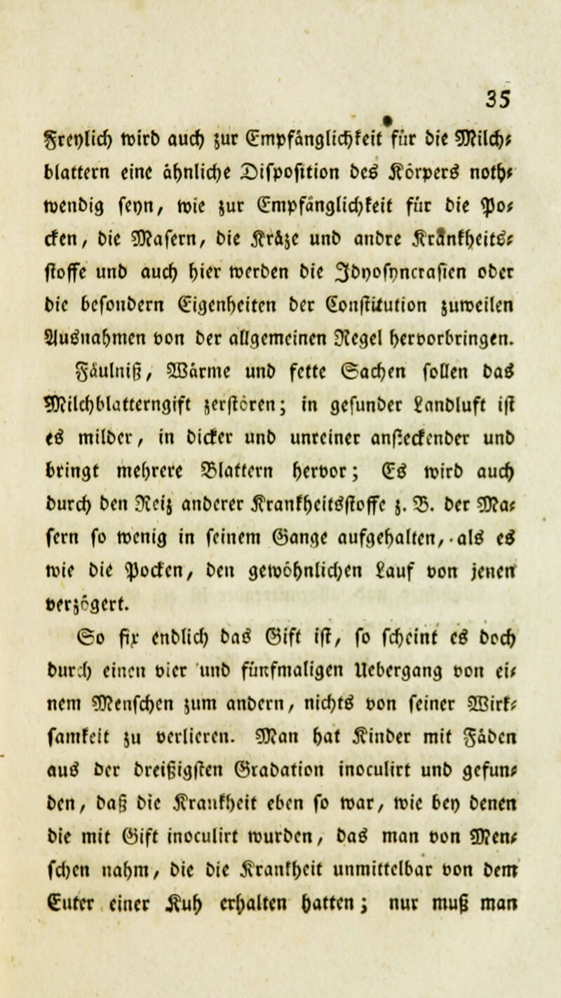 §rct)licf) toirb aucb, jur Qümpfängltdjfeit fnr bie 9)?ilcf;; blättern «ine ähnliche Sifpofjtion bcö Äörperg notfc* tuenbig fenn, tute jur (Empfänglidjfeit für bie <po* efen, bie SJJcafern, bie Är&je unb anbre ÄrSnf&eitJfr ffoffe unb auch f)ier werben bie 3bi)ofpncraftcn ober bic befoubern €igenfjeiten ber (Eon|ttfution jumeilen Sluöuafjmcn pon ber allgemeinen Siegel hervorbringen. gäuliiiß, SBärme unb fette (Sachen foßen baß SDcilcr/blattcrngift jer|tcren; in gefunber £nnbluft i|l tß milber, in biefer unb unreiner anfSccfcnber unb bringt mehrere flattern Ijerpor; (£ß wirb aud) bureb, ben ?ici$ anberer tfranfljcitöftoffc $. 55. ber $flat fern fo wenig in feinem ©ange aufgehalten,-ate tß wie bie ^orfen, ben gew6&nlid;en £auf t>on jenen: »erjögert. <8o fir enblid) baß ©ift i(!, fo fdjcinc cß bech, bur.l) einen t>icr unb fünfmaligen llebergang pon eü nem 5J?enfcfjen $um anbern, niebtö pon feiner SBirf* fantfeit $u sedieren. 53?an r>at jfinber mit gäben etuä ber breifjigtfen ©rabation inoculirt unb gefun* ben, ba$ bie $ranfbcit eben fo war, wie bei) benen bie mit ©ift inoculirt würben, baß man pon 3)?en* fd)cn nahm, bie bie j\ranfbcit unmittelbar t»on bem €ufrr einer i\ub erhalten hatten; nur muß man