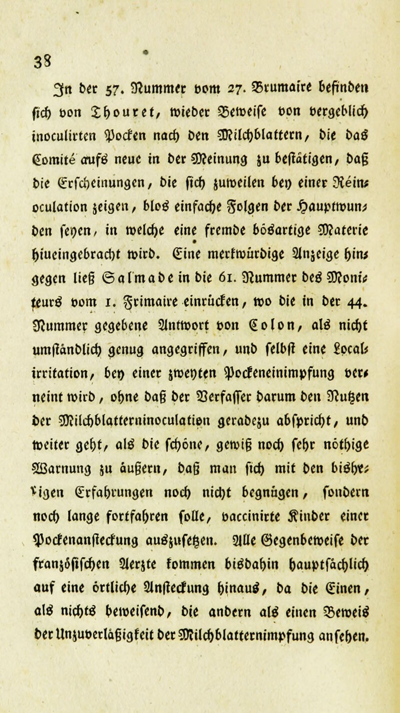 3n bet 57. SRummer bom 27. 35rumatre bcftttbe» ftc^ t-on £f>outet, tuiebcr 35ctt>cifc t>on bergeblid) tnoculirten tyodtn nad) ben SDfilcfjblattern, Die Dag (Eomite aufg neue in ber 5D?einung ju betätigen, bag bie Erfcöeinungen, bie ftd) juroeilen bei) einet 9{ein* oculation jeigen, bloö einfache Sofflen bet Jjauptroun;* ben fer>en, in meiere eine frembe bööarttgc SDtaterie • l)iueingebraci)t mirb. (Eine merfwürbige 21njeige hjtw gegen lieg ©almabe in bie 61. Stummer beg Wonü jeurg t-om 1. grimatre einrücken, wo bie in ber 44. Plummer gegebene 21ntroort t>on @olon, alö nid)t umftsnblicb, genug angegriffen, unb felbfi eine iocalt jrritation, ben einer jwetjten SPotfeneinimpfung bat neint roirb, o&ne bag ber Serfaffer barum ben Slufytn ber 9Kücf)blatterninoculatien gerabeju abfpricfyt, unb weiter geljt, a\ß bie fcfyöne, gewig noeb, feftr nötige Sßarnung ju äugern, bag man ftd) mit ben biäf)«* <igen Erfahrungen nod) nidjt begnügen, fonbem norf) lange fortfahren folle, baccinirte Äinber einer ^oefenanfteefung auäjufegen. 2itle ©egenberoeife ber franjSjifcfjen Sterjte fommen bi$baf>in &auptfacf)Iid) auf eine örtliche 3in|tecfung frjnautf, ba bie Einen, a\$ nitf)tä beweifenb, bit anbem aW einen SBeroeiS berllnjuoerlägigfeit berSDWcbblatternimpfung anfe&en.