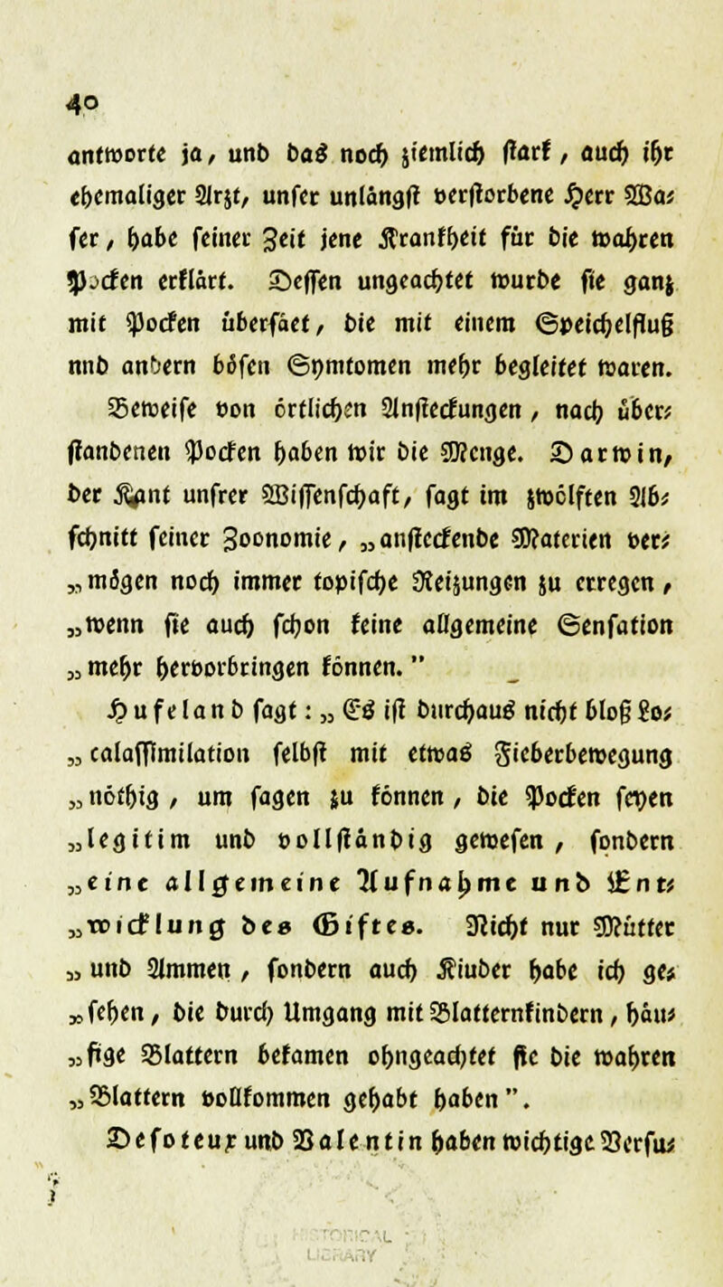 4° antworte ja, unb ba$ noch, jicmltc^ farf / ouc& i(jr ehemaliger 2Jr$t, unfer uniangft »crflocbene Jjerr 2Ba* fer, habt feinet- 3eit jene ßranffKit für bie toasten «liefen erflärt. Steffen ungeachtet würbe fie ganj mit <)3ocfen überfäet, bie mit einem 6peicf;elflu§ nnb andern böfen ©pmtomen mehr begleitet foaren. Seweife t>on ertlichen Slnflecfungen , nad) üben ffanbenen ^oefen haben Wir öie SSKcnge. Sarwin/ t>er ^ant unfrer SBifienfcbaft, fagt im jwclften 2!b* fchnitt feiner Soonomie, „ anflctfenbe Materien »er; M mögen nocf) immer topifcfje Steigungen ju erregen , „wenn fte auef) febon feine atigemeine ©enfation „ mehr hervorbringen rönnen.  S? u f e I a n b fagt: » ©S i(t burebauä nicht blo§ ?o* „ calafffmiiation felbft mit ettoaß gieberbewegung „ nöthig , um fagen }u fönnen , bte SPocJen fct>en „legitim unb t>oll|fanbtg gewefen , fonbern »eint allgemeine 'Hufnabme unb l£nr* „wirf liing bte (ßifte«. STCicbt nur SOcüttet „ unb Slmmen , fonbern auch, Äiuber habe ich, ge* „feigen, bie bureb Umgang mitS&Iatternfinbern, bau* «füge SSlattern befamen ofjngeadjtet ftc bxt wahren „SMattern »oHfommen gehabt haben. ©efoteur unb 23alentin haben wichtigc23erfu*