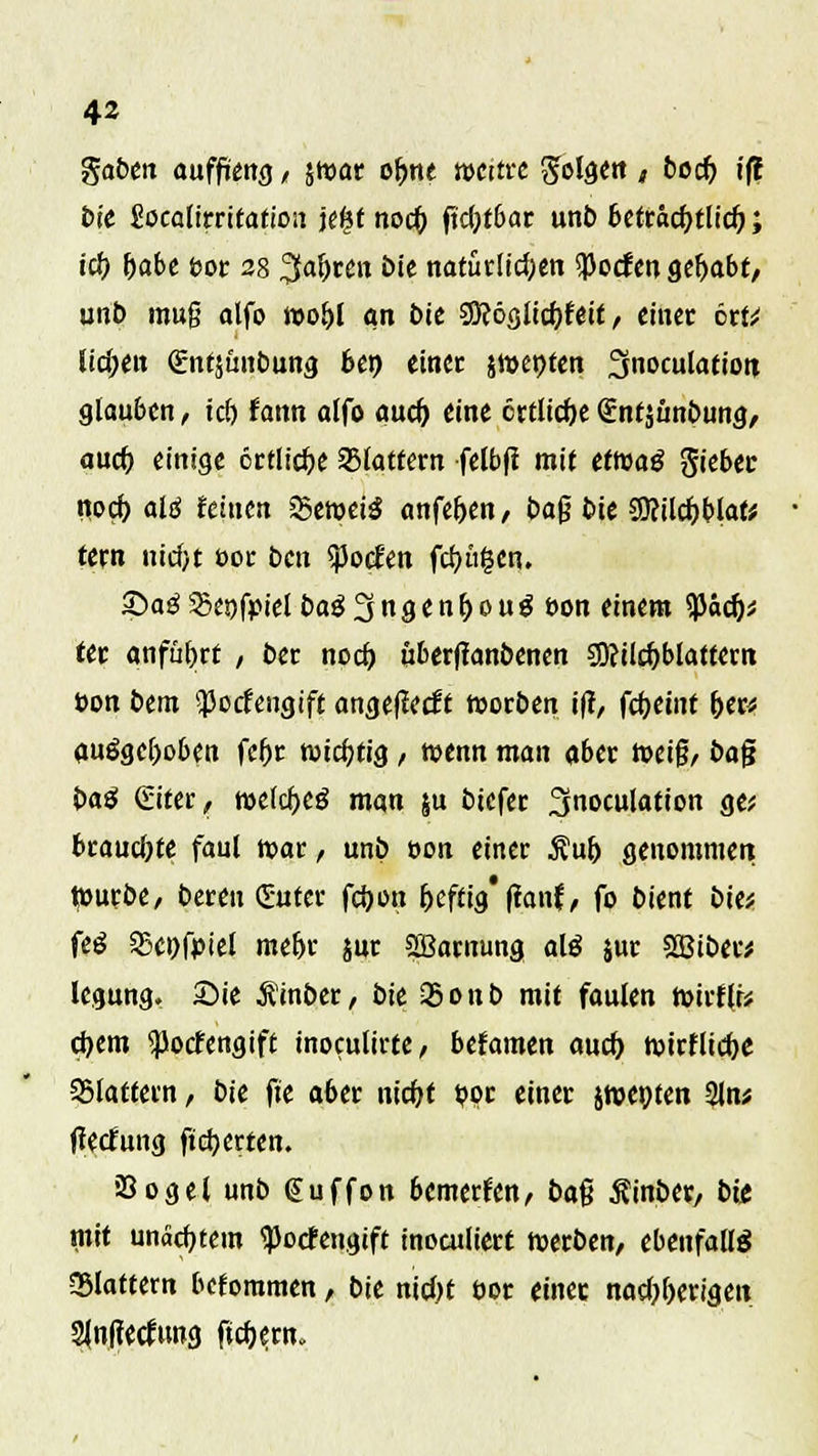 fiaben auffüeng, swac of>ne nxttre 3falg«K * t>oc5 i(l bie Socatirritation je£t noc() fid)tbat unb bettäcfytlid); i# f)abe bot 28 Sfaljten bie natürlichen $ocfen gehabt/ unb muß alfo wo&l an bie SO?ö<jitc^fett, einet ort* liefen (gntsimbung 6en einet jwepfen Snoculafiott glauben, tri) fann alfo aud) eine ertliche gntjimbung/ auä) einige öttlidje flattern fctbff mit eftuatf Riebet noeb, alö feinen SSetuciö anfef>en, ba$ bie $9?ilcf>blafc tetn nicf>t fc>ot bcxx $o<fen fertigen. £>ag55e!)fpielbag3ngenf)oug t>on einem SPäd)* tet anfüfjtt / bei noeb, überffanbenen CD?ilcf)blatt«tn t>on bem $ocfengift angeflecft rootben i|T, fcf)emt foer* ausgehoben feftt wichtig , wenn man flbet roeig, bafj OaS Giter, roelcfreg man $u btefet fjnoculation ge* btaucfyte faul roar , unb »on einet Auf) genommen tourbe, bereu guter fd)on frefönfbutf, fo bient bie* fcö 23ei)fpiet mef)r jur SLBamung alö jut Sßibet* legung. Sie .ftinber, bie QSonb mit faulen ft>trf(r* d)em <)Jocfengift tnocuürte / befamen auef) tuitflicbe 35latcern, bie fte aber nicfyt t?oc einet jwet)ten 2Jn* tfetfung fidjerten. iSogel unb Cuffon bemerken, ba$ Äinbet, bit mit unacfytem Spocfengift inoculiett werben, ebenfalls Slattern beforamen, bie nid>t üor einet nad)f)etigen 2Jn|?etfung ftdjent»