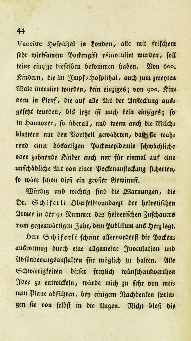 Vacciue Jpefpitfjal in Jonbon/ äffe mit frifcfjem fef)r tvirffamem <)5oefengift reinoculirt touröcn, fott ferne einjige biefelben beforamen fraben. SSxm 600. Rinbtm, bie im %mpf}$ofyitfyal, aueb, jumjroeptcn SJfalc inoeufirt n>urben, fein einjigeg; &on 900. $t'n* bern in @enf, bie auf alle 2Jrt ber 2fnf?etfung au& ööfe^t Würben/ big je£t ifl nod) fein einjigetf; fo in £annot>er, fo überall, unb tt>enn auch, bie $fiild)i blättern nur ben 23ortt)eif gewährten, bafcjfie tt>ä()* renb einer bösartigen «PodEenepibemie rcf>tvacf)Ucf)e ober jaönenbe ftinber auef) nur für einmal auf eine unfajäblicfoe 2Jrt t>on einer <})ocfenan(tecfung fieberten/ fo toäre febon bieg ein groger ©ewmnff. ©ürbig unb wichtig ftnb bie SBarnungen, bie £>r. ©cf?iferlt Öberfelbföunbarjt ber f)elt>etifct)en 2Jrmee in ber 91 Stummer be$ t)eleetifct)en 3fcf)auerg tom gegenwärtigen 3afjr, bem «pubfifum an$ £erj legt. £err ©cOiferlt fc&eint aüerborberfi bie ^otfen* auörettung buref) eint allgemeine 3noculation unb SibfonberungSanftaften für möglich ju galten. Sifle ©c^mierigfeiten biefer fret)ficf) t»ünfcf)en$n>ertfjen 3bee ju entwicfeln, roürbe mief) ju fef>r uon meh nem^piane abführen, 6et> einigem Sftacfjbenfen fprin* gen fte ton felbft in bie Slugen. 9<kf)t blog bi«
