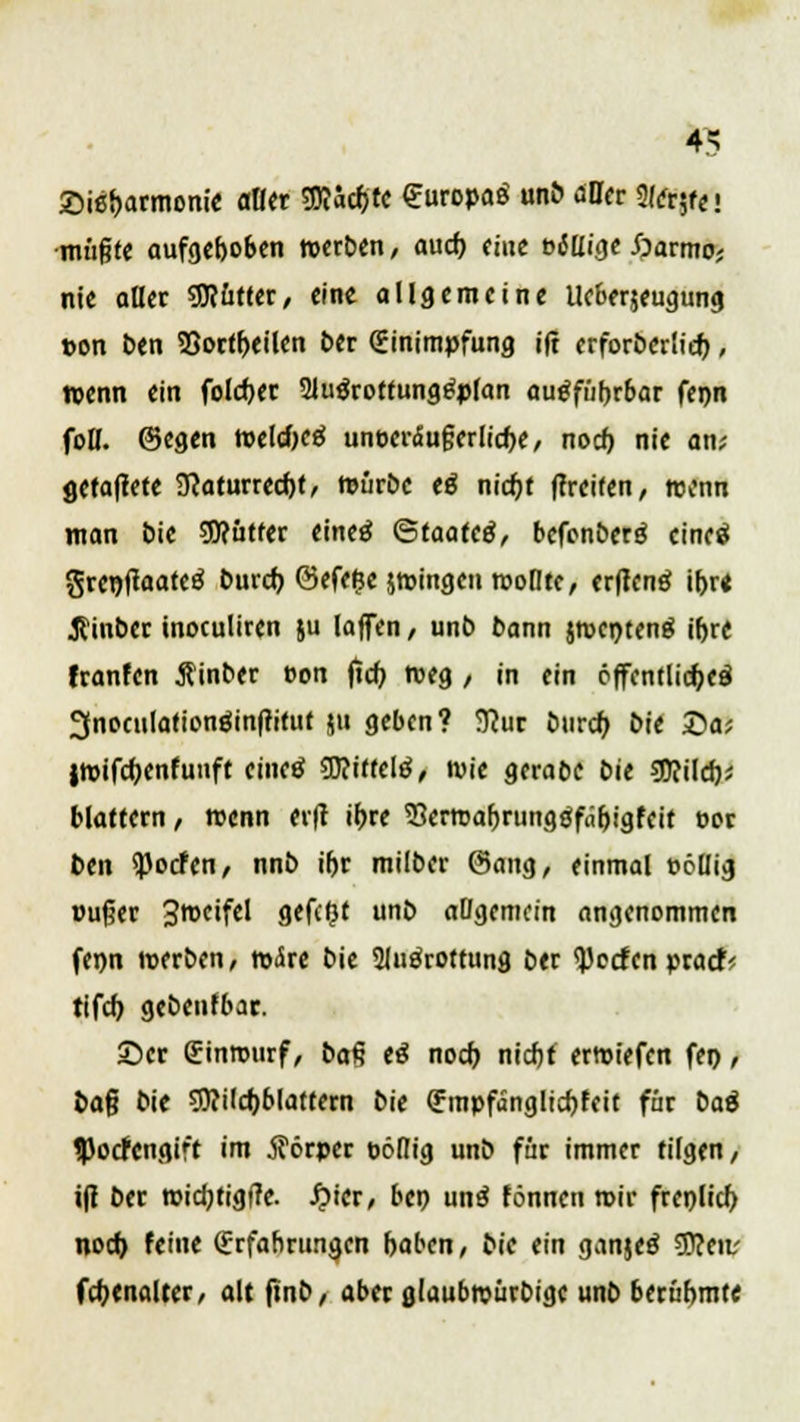 IS ©ie&armonie aller Sftacfjtc Europaö unb aller %&$( j •mußte aufgehoben »erben, auch eine »Mißt Öarmo* nie aller Mütter, eine allgemeine Ueberjeugung ton ben SSortheilen ber Einimpfung ift erforöertiet), wenn ein folcfjer SJuärotfungSpfan ausführbar fenn foH. @egen tt>cld>cef unüeräufjerliche, noch nie an? fletaflete 9?aturred)t, würbe eö nicfjt ffreiten, wenn man bie SJJcutter eineö Qtaatcß, befonberö eineä gret)ftaate£ burch @efe»;e jwingeu wollte, erffenä ihr« Jtinbec inoculiren ju (äffen, unb bann jwenteng ihre franfen Äinber eon ftcf; weg / in ein öffentliche^ 3noculation$infritut ju geben? 9?ur burch bie £>a; IWifchenfuuft cincö SKitfclä, wie gerabc bie $RH<i)i blättern / wenn er|t ihre ^erreahrungöfÄhigfeit oor ben «Pocfcn, nnb ihr miiber @ang, einmal »öüig »ufjer S^eifel gefegt unb allgemein angenommen fenn werben, wäre bie Sluärottung ber <})ecfen praefc tifch gebenfbac. 35er Einwurf, ba§ tä noch nicht erwiefen fer>, fcafj bie SJ?üchblattern bie Empfanglichfeit für bat HwfMfllft im Körper pöflig unb für immer tilgen, ifi ber wichtigfte. fpicr, ben unä fönnen wir frenlich noch feine Erfahrungen haben, bie ein ganjeä Sttenr fchenalter, alt finb, aber glaubwürbige unb berühmte