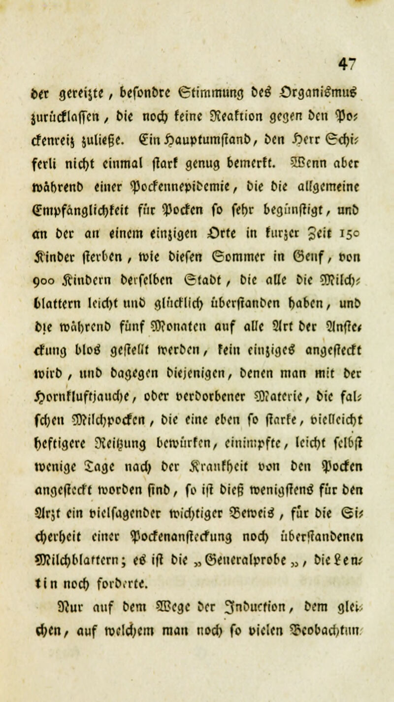 ber gereijte , befonbre Stimmung biß ürgantömug jurüdlöfien / bie nod> feine Steaftion gegen ben tyo? efenreij juließe. €ini?auptumftanb, ben fterr ©d)ü ferli nid)t einmal jtarf genug bemerft. ißenn aber roäbrenb einer <pocfennepibemie, bie bie allgemeine <Empfänglid)feit für ^oefen fo fet?r begünftigt, unö an ber au einem einjigen Orte in furjer %eit 15c Äinber (terben , tpie biefen (Sommer in 0enf, pon 900 ftinbern beifclbcn ©tabt, bie alle bie WRildy, 6lattern leicl)t unö glücf lid> überjtanben baben, unb b)e roobrenb fünf SDionaten auf alle 2lrt ber 2Inf?e< düng bloö geftelJt rcerben, fein einjigeö angetfeeft roirb , unb bagegen biejenigen, benen man mit ber ^»ornfluftjaudje/ ober perborbener 9)rateiie, bie fal; fdjen 3)?ilcb,pocfcn, bie eine eben fo ftarfe, pie(kid)t heftigere 9iei(3ung bewürfen, einimpfte/ leicfyt fel6ft wenige Sage nad) ber ^rauffjcit Pon ben Torfen angejtetft roorben ftnb, fo itf bief? roeniglrenä für ben tHr,t ein pielfagenber tr-id>tiger 55eroeiö , für bk <gv d)erf>eit einer <)5ocfenanftecfung noch, überffanbenen 5J?ildjblaftern; eä ift bie „©eueralprobe n, biegen; tin noef) foib.rte. 9}ur auf bem SBJege ber 3nbucfion, bem glei, d?cn/ auf roeldjcm man noch, fo piclen $eobad)tun