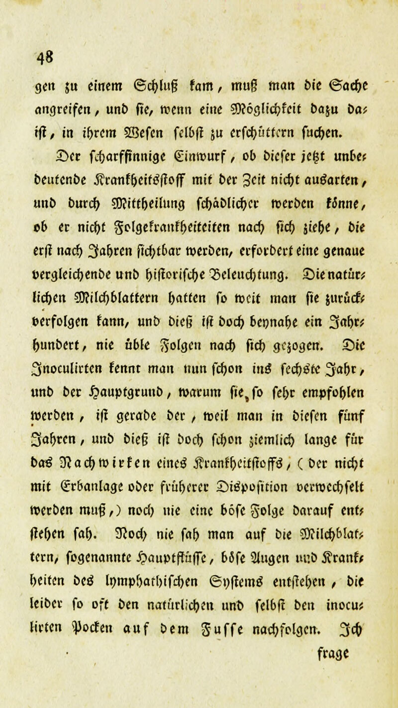gen ju einem ©cfylug tarn, muff man bie ®ad)t angreifen, unb fte, wenn eine sfleöglicbjeit baju Do* tfi, in tf>rem SSefen fclbft ju erfeftüttern fud)en. 3}cr fitarfjinnige (Einwurf, ob biefer jeljt unbe* beutenbe .Sfranfljetfäftoff mit ber 3cit nicf>t ausarten, unb burc^ 2D?ittfjeilung fcf)äblicf;cr werben finne, ob er nic&f $olgefranffjeiteiten nad) fic& jiefje/ bie erft naef) 3afjren ftd)t6ar werben, erforberf eine genaue Dergleicfyenbe unb r>tfiortfc^>c Q5cleud)tung. SMenatür* liefen SOfilcfyblatfern Ratten fo weit man fte jurücfr »erfolgen fann, unb bieg ift bod> bepnafje ein f$af)r* f>unbert, nie ubfe folgen nach, ftd) gqogen. Sie Snoculirten fennt man nun fdjon ini fechte Ijafjr / unb ber £auptgruub, warum f»e,fo fel>r empfohlen werben / ifi gerabe ber / weil man in biefen fünf Sauren, unb bieg tfi boeb. fcfyon jiemlid) lange für ba$ 3<acf>Wirfen eiltet $ranfi)citfioff<J, ( ber nidjt mit (Erbanlage ober früherer Siöpofition »crwccfjfelt werben muß,) nod) nie eine böfc golge barauf enf* fre&en faf>. 9cod> nie f«5 man auf bie 59iilcbJ>laf* tern, fogenannte£auptffüfFe, bSfe iHugen ur.bÄranfc leiten beö Inmpbatljifdjen 6t)ffem£ entfielen , bie leibet fo oft ben natürlichen unt» felbft ben inocu* tiefen Poeten auf bem Suffe nachfolgen. fycfo frage