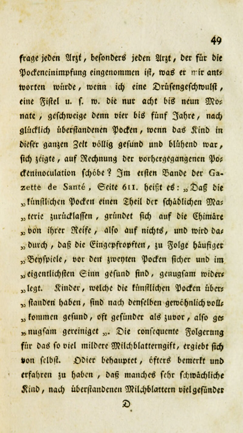 frage jcöcn 2Irj< , befonbertf jct>en 21rjt / fcer für bie <]3ocfcncinimpfung eingenommen i|t, roatf er irir onts roorten ronrbe, rochn icb eine ©rüfengefcbroulft, eine Riffel u. f. n. Die nur aefet big neun 5D?o? nate / gefebrocige benn t>ier biö fünf 3^e/ nach glücflid) überftanbenen <pocfen, wenn baä $inb in biefer ganjen Seit r>öllig gefunb unb blübenb mar, fid) jeigte, auf Siecbnung ber porfoergegangenen tyot efeninoculation fdjöbe ? 3m etften 93anbe ber Ga- zette de Sante , ©eite 6 ii. beißt tß: »£>a§ bit Mfün(lli'cb,en <ßocfou einen S;t>eil ber fcbab!icr;en 9fta* „ terie jurücf(a|Ten , grünbet fieb auf bie Chimäre „pon tr>rcr ??etfe , alfo auf niebttf, unb roirb bae „ bind), ba|? bie Eingepfropften, ju Sofgc häufiger „$enfpicle, cor beit jroenten <Pocfcn fidjer unb im „eigentlicblfen Sinn gefunb ftnb, genugfam roibew „legt, hinter, welche bie fimitfidbert Poeten über? „ (lanben haben, ftnb nacb benfelben gerocbnlid) eelfc „fommen gefunb, oft gefünber alä jueor, alfo g» »nugfam gereiniget „. £>ie confequente Folgerung fnr bag fo c-iel milbere gftilcbblatrerngift, ergiebt fief) »on fclb|?. £)bier behauptet/ efterg bemerff unb erfahren ju haben , ba§ manche^ fcfjr fcbroäcblicbe $iub, nadj übcr|tanbencn Wildjfclattern Pielgefunbes 2>