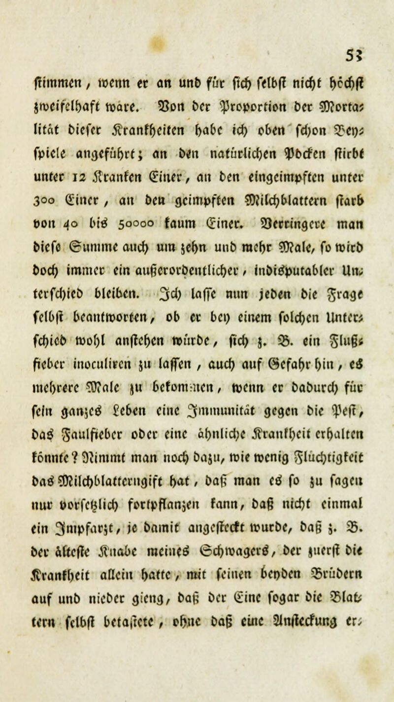 5? ftimmen, wenn er an unb für ftd) felbff ntcfjt fjecfjft $meifclf>aft tuare. SSon ber Proportion ber «Dcortas lität biefer jfranfljeiten f>abe id) oben fdjon 9>ens fpiele angeführt; an ben natürlichen 93b<fen ftirbt unter 12 Äranfen (Einer/ an ben eingeimpften unter 300 Sincr, an ben geimpften 9J}ild?blattern ftarb t>on 40 btä 50000 faum (Einer* Verringere man biefe ©umme auch, um je^n unb mehr $?ale, fo wirb boeb, immer ein außcrorbeutlicf)er, inbiöputabler Un; terfcljicö bleiben. %d) laffe nun jeben bie Jrage felbtf beantworten, ob er bei) einem folgen Unter* fcfjieb mof)l anliefen würbe, fieb 5. 95. ein §lug< fieber inoculiren ju (äffen , auch auf ©efahr f>in / ei mehrere Wale ju betont ;nen, wenn er babureb, für fein Q<\n',c$ £eba\ eine Immunität gegen bie <Peft, baß $au\fi(ba ober eine ähnliche jlranffjeit erhalten tonnte? 9iimmt man noeb. baju, wie wenig ^lucbtigfeic baß 50eild)blattcrugift bat, ba$ man tß fo ju fageu nur »orfcljlich. fortpflanzen fann, ba§ ntdjt einmal ein ^nipfarjt, je bamit angefreett würbe, ba|j $. 33. ber afeefte Ätiabe meiueö 6cbroagcr$, ber §uer|t bie Jfranfbeit allein r>a(tc, mit feinen 6eoben 33rübern auf unb triebet gieng, ba$ ber (Eine fogar bie 55fat# tem fclbft betaftete, of>nc bafj eine Slnfkcfunjj er.