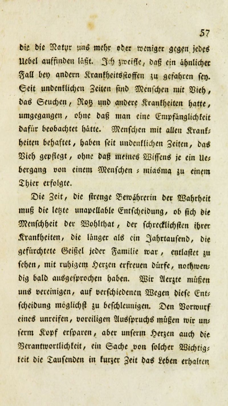bie bie 3?a(;ir un3 mebr cb.tr weniger gegen, jcbcö Uebel auffmbeu lägt. g«§| jireifle, öafj ein ä^nlic^ec gau* beb anbern Äranfbeifäftoffeu (u gefabren fen. Geit unbenflidK» Seiten fmb SKenfcben mit 23ieb, baß ©euebett, 9Jo£ unb anbere .ftranfbeiten fjafte, umgegangen / ebne bafj man eine (Tmpfänglicbfeit bafür beobachtet bätte. 5Wenfd;en mit allen Äianf; Reiten bebaftet, f)abm feit unbcnflicbtn Seiten, bat 58ieb gepflegt, obne ba$ meineö aßiffcnö je ein lle* bergang von einem SWenfcben < miao'ma ju einem Sbier erfolgte. ©ie Seit, bie flrenge SBetvibrerin ber SBabrbeit mu§ bie lerue unapellable (Entfcbeibung, ob fieb bie SWenfö&eit ber SSobltbat, ber febreefliebfien ibrer ^ranfbeiten, bie länger alö ein 3abrtaufenb, bie geforstete ©eigel jeber gamilie ttar, entlaffet ju (eben, mit rubigem jperjen erfreuen bürfe, norbmen; big balb autfgefproeben baben. 2Bir 21er$te müfjen un$ eereinigen, auf oerfebiebenen SBcgen biefe (Ent; febeibung möglicbfl ju befcbleunigen. 2>en Söorrourf eineä unreifen, boreiligen 2JueTprud)ä müßen tvir un; ferm $opf erfparen, aber unferm £erjeu auch, bit ^erantmortlicbfeit, ein ©acbe #t?on foleber SBicbtig; teit bie £aufenben in furjer Seit bat i'eben erbalrcn