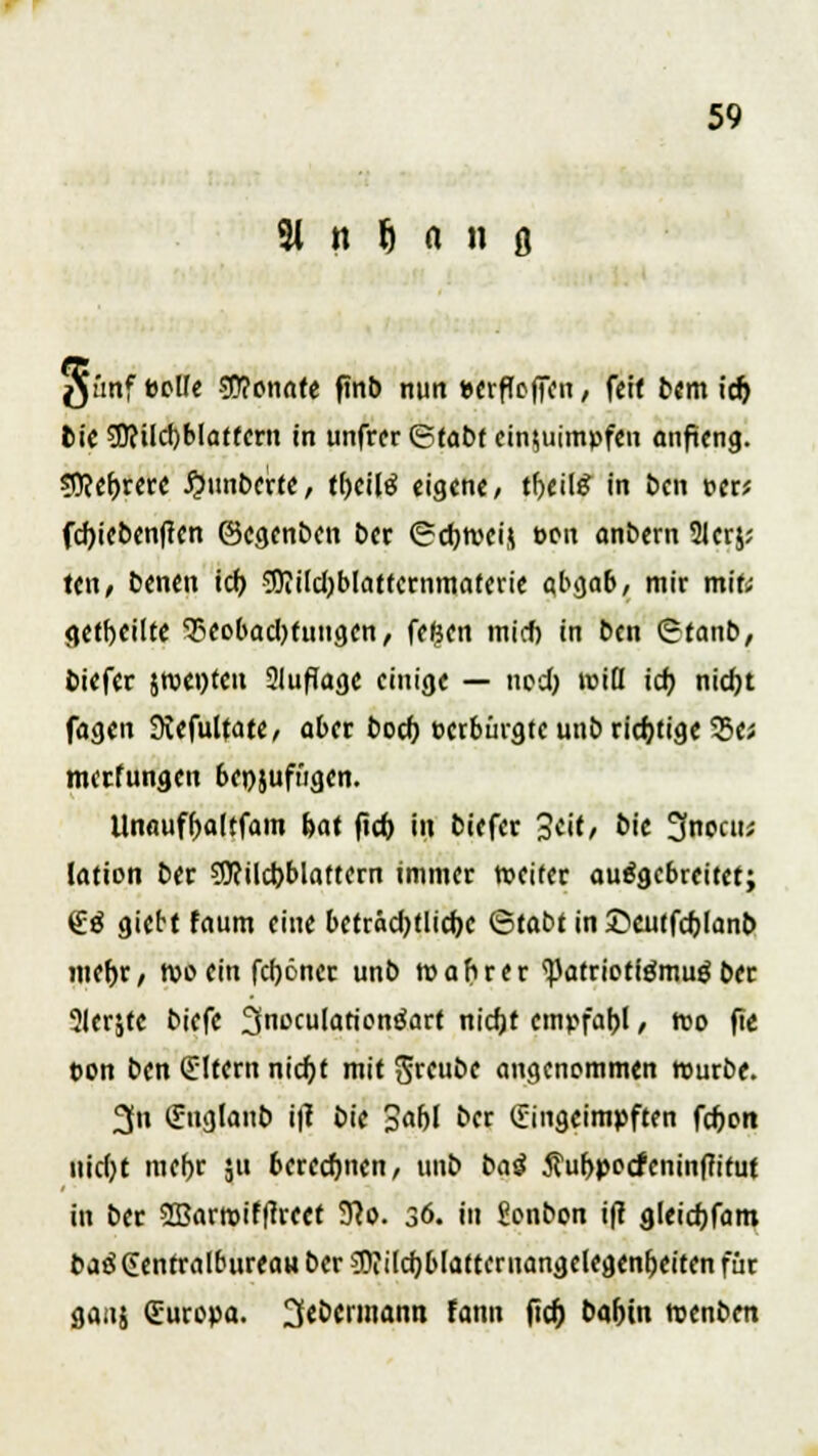 gt'mf eolle 90?onnte finb nun ucrfTcffcn, feit bem id) bie3Jcilcl)blaffern in unfrer (Stabf einzuimpfen anfteng. 9ftel)rere #unbertc, t()ei(g eigene/ tl>eil£ in ben per; fdjiebenffcn ©egenben bet «Scfyweij oen onbem 21erj; teil/ benen icf> 5Dittct)blattcrnmatcric abgab, mir mit; getbeilte Tieobadjtuugen, fefeen mieft in ben Otanb, biefer jroenten Sluflage einige — nod) »nifl id) nid)t fagen Stefultate, aber bod) verbürgte unb richtige 55e; meefungen beizufügen. Unauffjaltfam bat (id) in biefer 3cit, bic 3nocu; lation ber ?D?ild)bIaftern immer weiter ausgebreitet; (£g giett faum eine beträd)tlid)e ©tabt in ©euffdjlanb mef>r, rooein fcfjöner unb wahrer ^atrioftämug ber 31erjte biefe ^n^utotionSart nicf)t empfahl, reo fie Don ben (Eltern nid)t mit $reube angenommen rourbe. 3n Suglanb i|l bie 3af)l ber Eingeimpften fd)ort nid)t mefjr ju berechnen, unb bai 5fur>pocieninffifut in ber 9Barroif(trect 91o. 36. tu Sonbon ift gleidjfam ba$Gentralburea«ber$?ilcf;b[atternangelegenfKitenfür gaiij Europa. 2f«öermann tonn fief) babin roenben