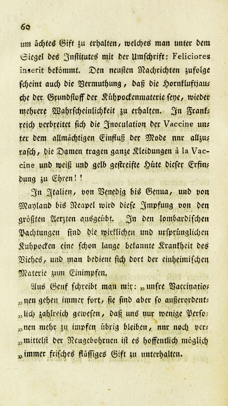 um ad)ttä (Sift ju erhalten, welches! man unter bem öiegel btß ^nftftuteS mit ber Umfcfyrift: Feliciores inserit bekömmt. 2>en neuften SJcacbricftten jufolge fc&cint aucf) bie 23ermutbung, bag t>ic Jjornfluftjau* che ber ©ratnbftoffber Äufjpocfenmatcricfene/ wiebec roefjrere SBahrfdKinlichJeit ju erhalten. %n SranrV yetcJ) öerbreitet ficb bie fjtnoculation ber Vaccine uxu tn bem allmächtigen (Einfiufj ber $?obe nnr allju^ rafcf)/' bie £>amen tragen ganje Äletbungen ä la Vac- cine unb weiß unb gelb geffretffe J&utc biefer €rfw bung ju (Ehren! ! 3n 3jtalien, t>on SJenebjg 6iö &(n\xa, unb poit sjftaijlanb bi3 9?enpcl wirb btefe Impfung öpn ben. größten Slerjten ausgeübt, 3n *>e lpm,6arbifd)en SJJadjtungcn finb bie wirflieben unb urfprunglid;cn tfuijpotfcn eine fdjon lange befannte Äranfbeit H$ 2}iche3, unb man bebient füfj bort ber einheimifebeu Materie jum (Einimpfen. 2lu£ Öenf fcfyreibt man mir: „ unfre SSaccinatip* „n,en geben immer fort/ fte fmb aber fo aufjerprbenfs „Üd> iabh-eich gewefen, ba% untf nur wenige ^p.erfo? „nen mehr 51? impfen übrig bleiben/ nnr nod) per* „mitteilt ber 9?cugcbobmcu ift cß hoffentlich möglich, „immer frifchjä flüffigcS ©ift &u unterhalten.