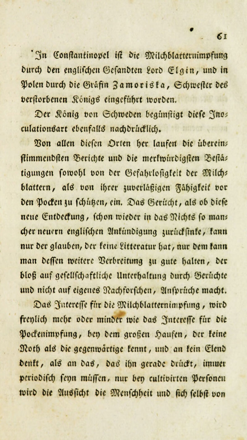 '3« Gonftontinopcl ifl öie Sttilcpblarteruimpfung burcp ben englifcpen ©efanbten Jorb (ülgin, unb in *}JoIen burcp bie ©väfin 3 a m o r i ö f a, (Sdjrccflcr be6 »erworbenen Äonigä eingeführt morben. 2)er dortig t>en ©eproeben begünftigr biefe ^na culafionäart ebenfalls nacpbrücflicp. 23on ollen biefen Orten per laufen bie überein; ftimmenbften 35ericpte unb bie merfroürbigtfen Q?e|lä; tiguugen foroopl t>on ber ©cfaprlefigfeif ber Wild); blättern, alö eon iprer juoerläfjigen ^äpigfeif per ben ipocfctt ju fcpüfjen, ein. 2>ag ©erüdjt, alö ob biefe neue (fnfbeefung, fepon roieber in £>aöTT?icf>f^ fo man« d)er neuem englifcpen Slnfünbigung jurücffmfc, fann nur ber glauben, ber feine l'ittcratur pat, nur bem fann man bcflTen weitere Verbreitung ju gute balten, ber blofj auf gefellfcpaftlidK Unterhaltung burcp Serücpte unb niept auf eigeueö 9?acpforfcpcn, Slnfprücpe maept. Satf Sfutereffe für bie ?5J?ilcpblafternimpfiing, wirb frcplicp mepr ober minber wie baß ^ntereffe für bic <Pocf'eiiimpfung, bep bem großen Raufen, ber feine STJotf) alß bie gegenwärtige fennt, unb an fein (Elenb fcenft, alß an baß, baß ibn gerabc brürft, immer »eriobifep fcpn muffen, nur bep eultioirten <Perfoneu tvirb bie 2ltt$ficpt bie 9)?enfcpneit unb fiep felbft uon