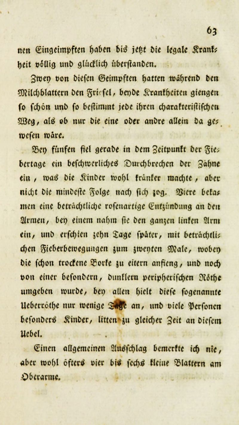 ncn (Eingeimpften fjaben bi£ je&t bie legale Stanh fceit t>illig unb glücflicb, übertfanben, 3roen t>on tiefen ©eitnpften Ratten »afjrenb ben 9ttild)blattern ben §ri' fei, bepbe ftranfbeiten giengen fo fd)ön unb fo benimmt jebe ifjrcn d)arafteriflifd)cn 2ßeg, a!ö eb nur bie eine ober anbre allein ta gc; roefen wäre. 95en fünfen fiel gerabe in bem Scitpunft ber Sie, bertage cm befcbrecrlicfyeä £)urd)bred)cn ber 3af)ne «in , roaä bie Äinber roo^l fränfer machte, aber niifjt bie minbefte 5'ge nad) fiel; jog. 33icre befa* men eine beträdjtlidjc rofenartige (£ut$ünbung an ben 2lrmen, bei) einem na()in fie ben gan$en linfen 2lrm eilt/ unb erfdjtcu jcbn Jage fpatcr, mit beträcbtli; djen Sieberbewegungen jum jn>ei)ten «Wale, roobei) bie fdjon trotfene ?orfe ju eitern anficng, unb nod) pon einer befrnbern, bunflcrn peripfKrifcbcn ÜJit&e umgeben rourbe, bei) allen bielt biefe fogenannte Ueberrötbe nur wenige si|l an, unb »icle ^erfonen befonberä tfinber, litten*ju gleicher 3eit an biefem Ucbel. (Einen allgemeinen 2lu$fd)lag bemerfte icf) nie, «ber wohl öftertf oier bis feebtf fleiue flattern am Oberarme.