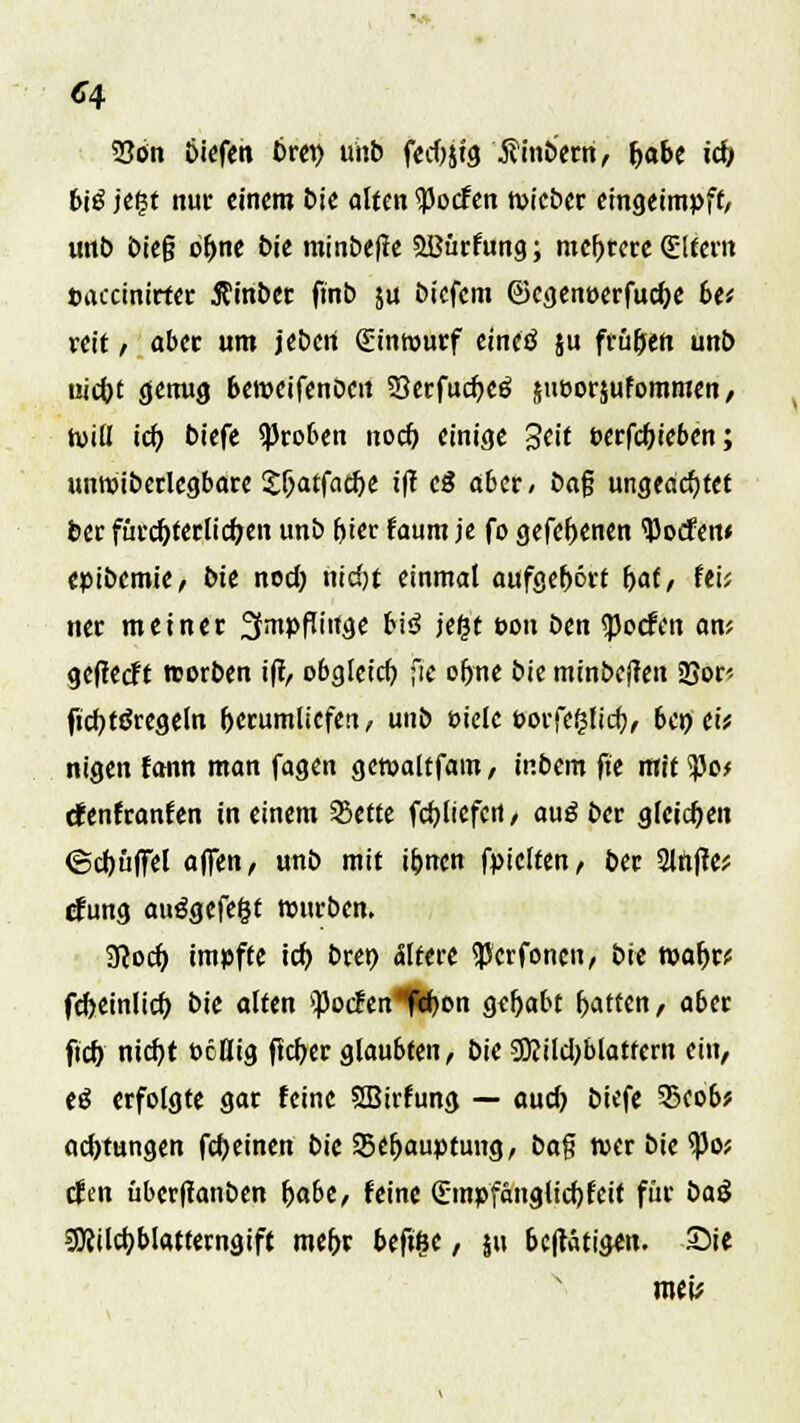 33ön biefen Drei) uisb fecOjtg $inberri, Ijabe icb bi$ jefst nur einem bie alten Torfen wieber eingeimpft, unb bie§ of>ne bie minbefte SlBürfung; mehrere Qültern »accinirter jfinbet ftnb ja biefem ©cgenuerfucfK 6e* reit , aber um jeberi Sintwutf etneö ju frühen unt> uicfot genug beroeifenöeit SBerfudjeö sueorjufommen, tviü tef) biefe groben noef) einige Seif t-erfcfjieben; unwiberlegbare SljatfacfK if? cß aber< öaf ungeachtet ber fürcf)ferlicf;en unb f»tcr faum je fo gefcfKnen tyocfew epibemie, bie noch, nid)t einmal aufgebort (>af / fei; nee meiner fJmpfTinge biß jegt tton ben <pocfen an; getfeeft reorben ift, obgleich, ;le obne bie minbefren Sßor' ficfytäregeln herumliefen, unb üielc porfe^licb, 6cn tit nigen fann man fagen gemaltfam, inbem fie rttittyof denfranfen in einem SBettc (erliefen / auß ber gleichen ©chüffel äffen, unb mit Urnen fpiclten, ber 2lttfte; cfung aufgefegt mürben. 3?ocb. impfte ich bret) ältere <JJcrfoncn, bie mabr; fcheinlicf) bie alten fodm fchon gehabt Ratten, aber ftcb nicfyt ocllig flcher glaubten, bie SKilcbblatfern ein, eß erfolgte gar feine SBirfung — auch biefe 35cob? aebtungen fcheinen bie ^Behauptung, S>a§ wer bie <po; efen überftanben habe, feine (Empfänglichkeit für baß 9)?ilcf)blatferngift mehr befiße, ju betätigen. S5ie mt\f