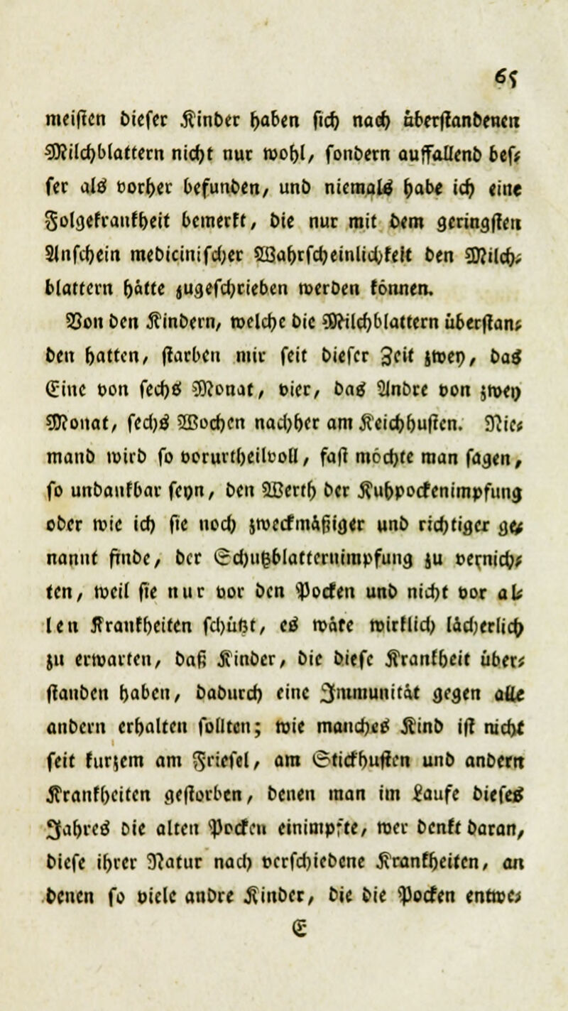 6? mei|ten biefer ßinber baben fid) nacb uberjtanbenen 9)<ild)blattern niebt nur wofyl, fonbern auffollenb bef* fer alö uorbet befunben, unt) niemals habe id) (ine golgefranfbeit bemerft, Die nur mit bem gmngffeti ainfcfjctn mebicinifdjer Sßabrfcbemlidjfeit ben Sflild); blättern rjätte jugefd^rieben roerben tonnen. Söon ben ftinbern, welche bie 98eilcbb(attern überftanp ben r)attcri/ (tarbeu mir feit biefer 3cU jtben, ba$ (Eine bon fedje! 3Konat, bier, t>ag minore bon jtven 9J?onat, fedjö 2ßocben nadjber am #eid)f)uften. 3}ie« manb tbirb fo berurtbeilcoü, faft möchte man faaen, fo unbanfbar fepn, beu Sßertb ber Äubpocfenimpfuna, ober rcie id) fie noeb jroecfmÄfiiger unb rid)tia.er &u nonut ftube, ber £d)u(3blatteruimpfuna. ju berjiicb* teu, nxil fit nur bor ben Torfen unb nid)t bor alt leu ffranfbeifen fd)üßt, <ß tväfe mirflid) lädKrlicfo ju erwarten, baß Äinber, bie bitfe Äranfbeit über; (tauben haben, baburd) eine Immunität aeaen alle anbern erhalten folltcn; toie maudu'* Äinb ift nieb* feit furjem am >$riefel, am trtiefbuften unb anbem tfranfbeiten geworben, benen man im Saufe biefetf 3abreö Die alten QMfei einimpfte, roer benft baran, biefe ibrer 9?atur nad) berfd)iebcne ßranfbetten, an benen fo biele anbre .fiinber, bie bie ^oefen enttre;