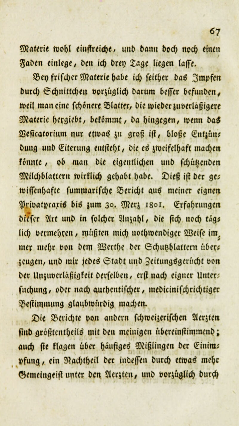 «7 SRaterie roobl eiuffreidje, unb bann bocf) npd? «inen Saben einlege, Den icfj t>rctj Jage liegen laffe. 25e»frifd)er?!)?aterie()abe id) feit&er baö 3mr»fert burd) (gdjnittdjeu oprjüglid) barum beffer befunben, »eil man eine fdjonere SSlatter, bicroieberjueerlafjigere 2D?aterie f>ergiebt, befimmt, ba hingegen, rpenn bat SBefieaforium nur etivaö 511 groß ift, bloge Sntjüu; buug unb (Eiterung entließt, bie ctf jrocifel&aft machen fi'nntc , ob man bie eigentlichen uub fd;üfceuben 9D?ild)blatteru roirflid) gehabt Ijabc. 2>ie§ ift ber ge; roiffeuljafte fummarifdje S5crid;t autf meiner eignen <Priüafr>rariä bitf jum 3°. ?D?erj 1801. (Erfahrungen bie'fcr 2lrt unb in foldjer Slnjaljl, bie fid; ncd) tag* lieb, t»ermet)ren, müßten midj notfcnjenbigcr SBeife im, 9 mer mefjr bon bem 2Bcrtf>c ber SdjutJblattent über* jeugen, unb mir jebe$ (etabt unb 3eitungögerüd)f eon ber Unjuoerlafiigfeit Oerfelbeu, erfl nad) eigner Unter: fuebung, ober und) aurbcuttfcfjcr, mebieinifdjridjtiger 3>cjfiniinung glanbwürbig mad;en. £ie SBtfidjtf bon anbern fd)roeijerifcf;en Siebten finb gröjjtcutf)eil$ mit ben meinigen übereinftimmenb; ouef) fte flagen über f)äufigetf SDiifjlingen ber (Tinira; »fung, ein 9}ad)tl)eil ber inbeffen burd) cttoaö meljr ©emeingeift unter ben Slerjten, unb oorjüglid) burd)