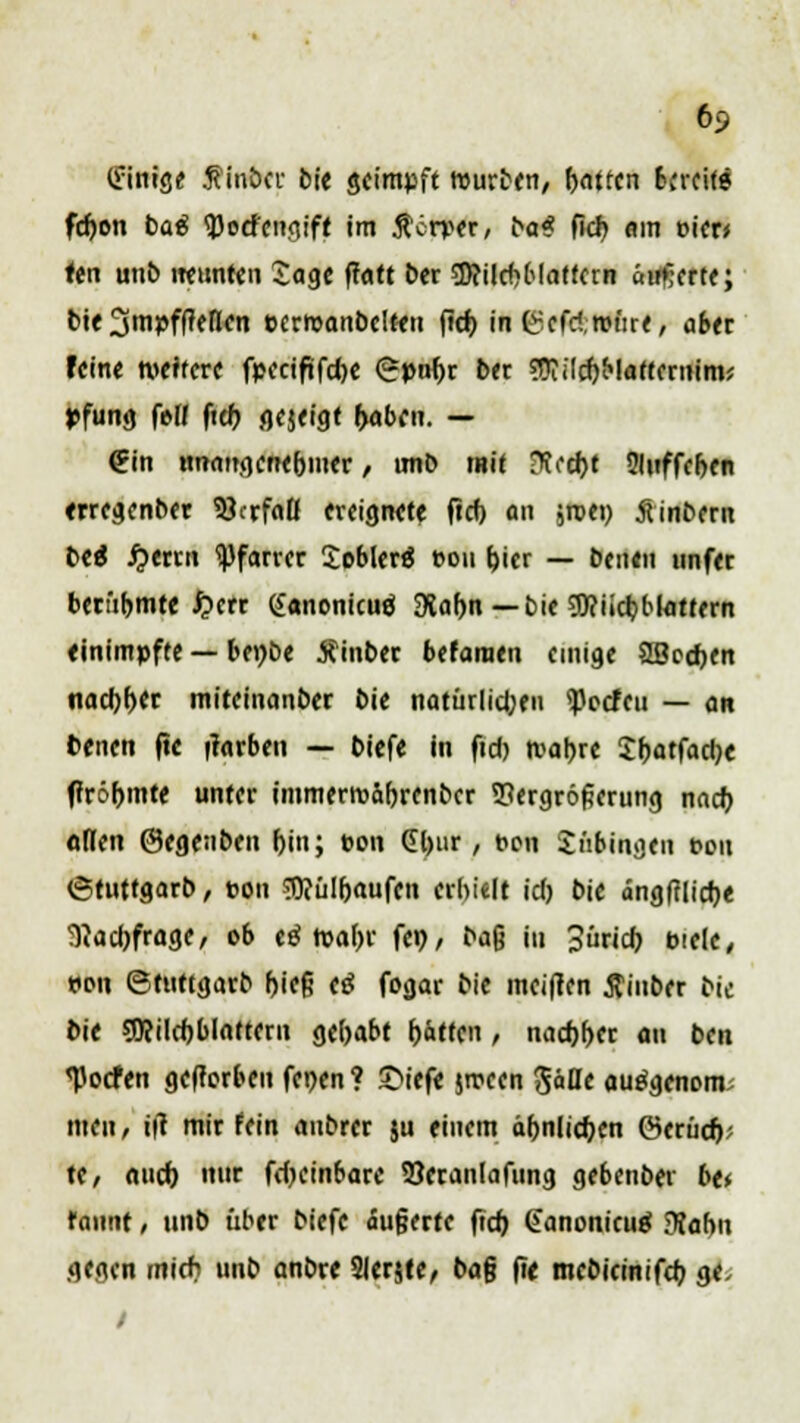 6? (innige finöcr bie geimpft mürben, hatten Streit« fchon baß tyotfengift im ßerper, ba* fieb im MM fert unb neunten Sage ffatt ber sBcilcbblattctn äußert«; bie 2Smpff?eflen Pcrmanbclten ficf> in C?efc!,n>üre, aber feine weitere fpcctf»fd)C <?pnf)r ber ?ftilchMaftcrnim; *fung fe-W ftch gejeigt haben. — €in unangenehmer, imb mit ?R(d)t Sluffcben erregenber Verfaß ereignete ftcf) an jroei) Äinbern tti Gerrit Pfarrer Soblerä »011 hier — Denen nnfer berühmteren: ganonicuä 3Jahn — t>ic 9)?iicbblattern einimpfte — benbe Äinber betonten einige SBecben nadjber miteinanber bie natürlichen <Pccfcu — an fcenen fie (färben — biefe in fid> tvabre Shatfadje fJröbmte unter immerroährenber Vergrößerung nach otlett ©egenbeu F>in; pon Gbur, t>eu Jübingen ton <5tuttgarb, ton SRülbaufen erhielt id) bie ängffliebe Nachfrage, ob cä tvabr fei)/ baß in 3üricb pielc, tum ©tuttgarb hieß c$ fogar bie meinen Äinber bie bie SDcilcbblattern gehabt hätten , nachher an ben <Pocfen gefterbcu fet)en ? £>iefe jtveen $äüt autfgenom men, i(t mir fein anbrer su einem ähnlichen ©etücb; tc, mich nur fdjcinbare Veranlafung gebenber be* rannt, unb über biefe äußerte ftch (Janonicuä Dfahn gegen mich unb anbre Slerjfe, baß fte mcbicmifcb ge,