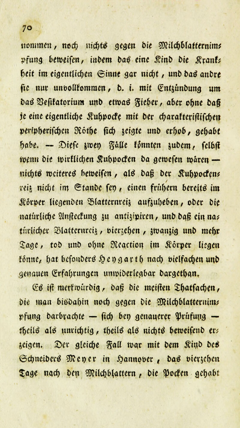 7° Kommen, ned) tiidjtg gegen bie SJftildjbfatternim* pftatd betpeifen, in$m baß eine Äinb t>ie $ranf; heit im eigentlichen ©inne 30t ntdjf, unb baß anbte fte nur unooltfomraeu, b. i. mit gntjimbung um baß S3efifatprium unb etroaö ftiefcer, aber o&ne baf? je eine eigentliche Äu&pocfe mit ber cf;araftcriftifd)et? perfpberifc&cn $öt&e (ich, jeigte unb erfjob, gehabt fjabe. — JDiefe jmen gätte f$nnt?n jubem, felbjt tuen» bie »pirflicfyen ftubpoefen ba geroefen wären — nid)tß »citereö betoeifen / alß ba$ ber Äu&pocfen* •eis nid)t im <5tanbe fei), einen frühem bereite im $Srper liegenben Slatfemrcis aufjufoeben, ober bie natürliche 21nfrec?ung ju anfijip.iren, unb baß ein na; fnrltcf)Cf Slattcrurcij, eierten , Jroansig unb mcljr Sage, tob unb oljne Sicaction im Äörper liegen {6nne,, \>at befouberg ^cpgartfj nad) eielfadjen unb .genauen (Erfahrungen umvibcrlcgbar bargetban. <S:ß if? merfmürbig, ba§ bie meinen £&atfacf;en , bie man biöbal)in nod) gegen bie SERildjblatteruim; pfung barbracbje — fid) bep genauerer Prüfung — f&ctlä a\ß unrichtig, tf>eil£ alä nidjtö beroeifenb er; jeigen. 2>er g!cid)e Saß rogr mit bem Äinb bc« ©djneiberä SJJeper in £annot>er, baß Pierjef>en Xage nad) Ben 9J?ild}b(attern , bie $ocfen a.c\>abt