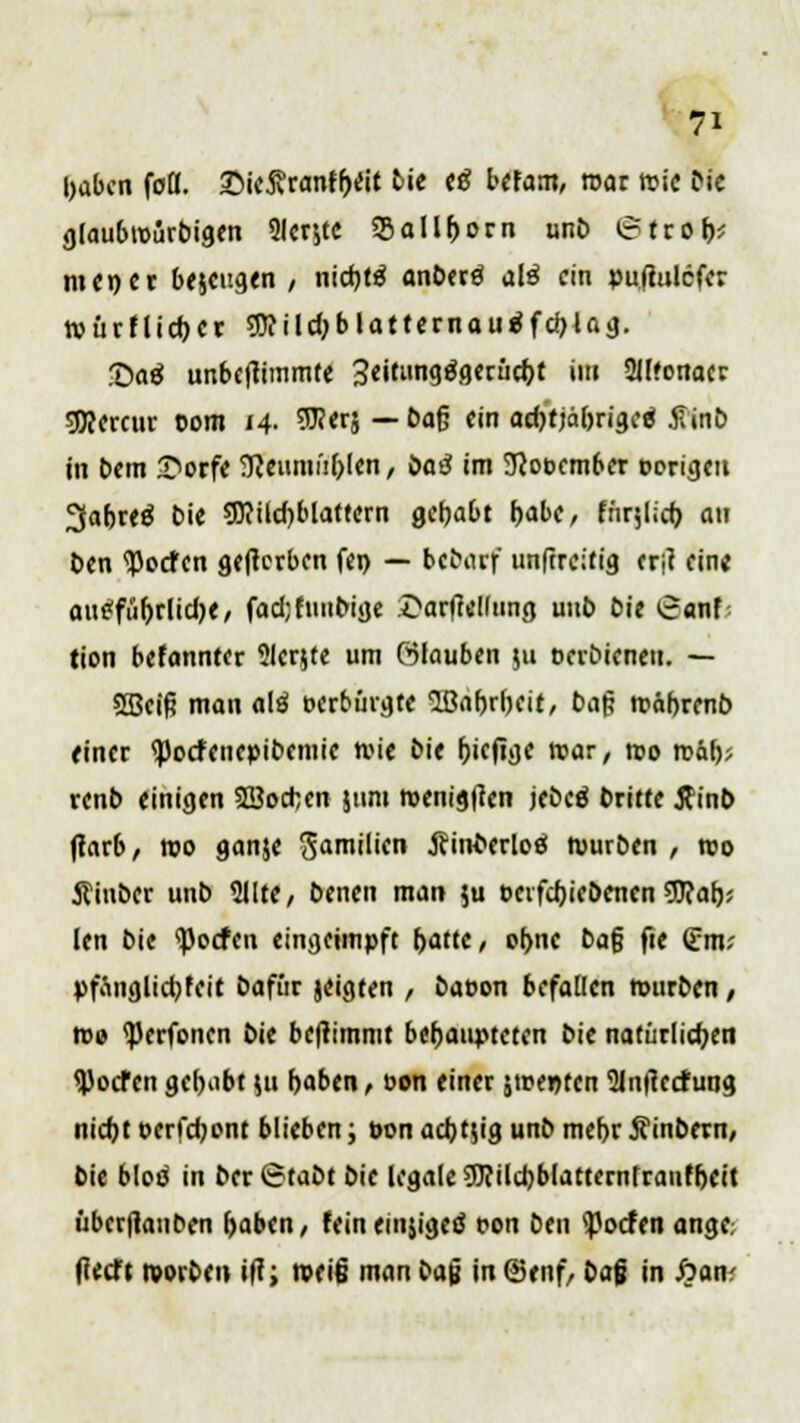 l)abcn fuß. £>ie5?ranff)rtt Die (ß befam, mar n>ic Die gtaubroiirbigen 9ler,tc 55aIl()orn unD irtrob,; nun er be$eugen / nidjtä anDerö alö ein pufiulefer roürflidjer sjjfildjbtattcrnau^fc^ia^. ©atf unbeftimmte 3«it»n9^3«cc^t im 2H?onacr sDJorcur com 14. 9J?<r$ — 6aß ein acfjtjäbriged 5Tinb in Dem £>otfe ffieumüfolen, öoä im 9cooember porigen ^afjreö Die 9)?ild)blattern gehabt r>at)C, für$iid) an t>en <Pocfcn gelterben fen — btbatf unftreitig ertf eine aue'fü^rlid)«, fad;funbige £arfte!(ung uub Die £anf tion befannter Slcrjte um ölauben pi oeibieneti. — SBeifj man alö c-erbürgte lBa()r()eit, t>a§ wäbrenb einer <pocfenepiDemie wie Die friefige mar, wo roä\y, renb einigen ©orten jtim wenigen jebcä Dritte 5tinD tfarb, wo ganje Sin»'''™ ÄhÄwW würben , wo ftiuber unD 51lte, Denen man $u t>eifd)ieDenen 9J?at); len Die Torfen eingeimpft (>atte, o(>ne Dag fie (Em; pfönglicfyfeit Dafür jeigten , Dacon befallen wurDen / wo ißerfonen Die beftimmt behaupteten Die natürlichen Torfen gebebt |u foaben, oon einer 5we»ten 2ln|terfung nidjt oerfdjont blieben; t>on ad)t$ig unD mef>r jfinDern, Die blöd in Der6taDtDie legale sjJcildjblatterntranfljeit überftanDen (>aben / fein emsigem t?on Den Torfen ange. licet't tvorDen ilt, weiß man bafj in (Stuf, Dag in £an