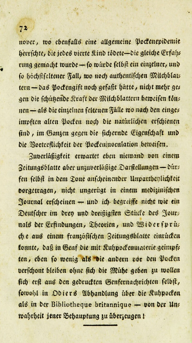 7* noöer, m ebenfaßtf eine altgemeine ipocfenepibemie &mfct)te, bie jebetf öierte ftinb rötete—bie gleiche Qürfa!)* rung gemacht würbe—fo würbe fclbff ein einjclner, unb fo l)6d)|tfclfeuer Soll/ wo nocf> autbentifdjen Wiid)Mav tern —öa$ tyodengiff nocl) gefaßt fjätte, nid)tmefjrge; gen Die fdjü^ertbe Rtaft bcr 3)iild)blatfern beweifen Um nen—al$ biceinjclncn fcttenen^«^ >° nacf) ben einge* impften alten ^ocfen nod) btc natürlidjen erfcf)ienen ftnb / im (Sanjen gegen bie fict)ernbc (£igenfd)aff uni> tue ^Sortreflicbjeit ber ^.ocüeninoculation beweifert. 3ubedäfjigfeit erwartet eben nieiuanb oon einem 3eituiigöblattc aber unjut>erlä§ige Sarfiellimgen —bür; fett fel6.fl in bem Jone aufdRincirber Unpartbetflic&feir vorgetragen, nid)t ungerügt in einem mebisiuifd)en 3ournal erfd)einen — unb ict) begräffe nid)t wie ein 2>eutfd)er im brer; unb breijsigften ©tücfe beö 3our; nalß ber Srftnbungen, £ljeorien, unb 5ßiberfprü> d) e aüä einem franjöfifdjen 3dcutt<)£b!attc einlüden fonnfc, i>a% in @enf bie mit Äuljpocfcnniatme geimpft ten, eben fo tpettig ali *ie aubern üör bcu ^Jocfeit perfdjont bleiben o()ne ftd) bie SJcutje geben $u wellen fid) erft auö i>cn gebrückten ©enfernadjrtcfyten felbft, forool>l in .Obiertf 2lbt)anblung über bie Äubpocfen aliJ in ber Bibüotheque britannique — »on ber Utl? watyr&ejf jener 35er)aupfung ju überzeugen i