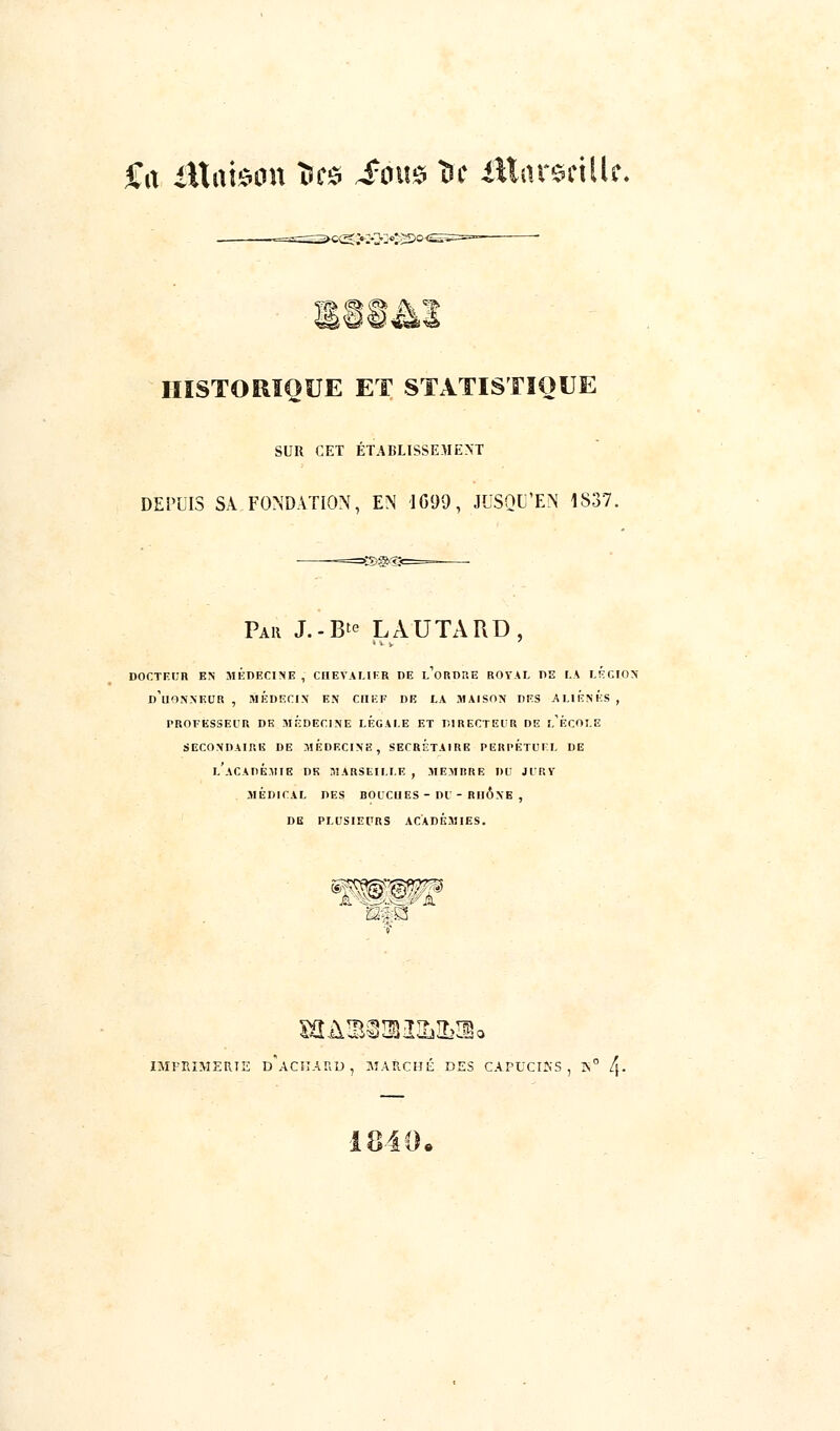 Sa âXamw Ses £om ï* itlarstilU. s ^v ^a HISTORIQUE ET STATISTIQUE SUR CET ÉTABLISSEMENT DEPUIS SA.FONDATION, EN 1699, JUSQU'EN 1S37. Par J.-B^ LAUTARD, DOCTEUR EN MÉDECINE , CHEVALIER DE l'oRDRE ROYAL DE LA LÉGION' d'uONNEUR , MÉDECIN EN CHEF DE LA MAISON DES ALIÉNÉS , PROFESSEUR DE MEDECINE LÉGALE ET DIRECTEUR DE l'ÉCOLE SECONDAIRE DE MEDECINE, SECRÉTAIRE PERPÉTUEL DE LACADÉMIE DE MARSEILLE , MEMBRE 1)0 JURY MÉDICAL DES BOUCHES - DU - RHONE , DE PLUSIEURS ACADÉMIES. mm IMFRIMERTE d'aCKARD , MARCHÉ DES CAPUCIKS , IS0 /}• 1840.