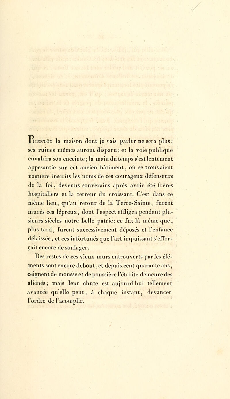 Jjiextôt la maison dont je vais parler ne sera plus; ses ruines niêinës auront disparu; et la voie publique envahira son enceinte; la main du temps s'est lentement appesantie sur cet ancien bâtiment, où se trouvaient naguère inscrits les noms de ces courageux défenseurs de la foi, devenus souverains après avoir été frères hospitaliers et la terreur du croissant. C'est dans ce même lieu, qu'au retour de la Terre-Sainte, furent murés ces lépreux, dont l'aspect affligea pendant plu- sieurs siècles notre belle patrie: ce fut là même que, plus tard, furent successivement déposés et l'enfance délaissée, et ces infortunés que l'art impuissant s'effor- çait encore de soulager. Des restes de ces vieux murs entrouverts parles élé- ments sont encore debout, et depuis cent quarante ans, ceignent de mousse et de poussière l'étroite demeure des aliénés ; mais leur chute est aujourd'hui tellement avancée qu'elle peut, à chaque instant, devancer l'ordre de l'acomplir.