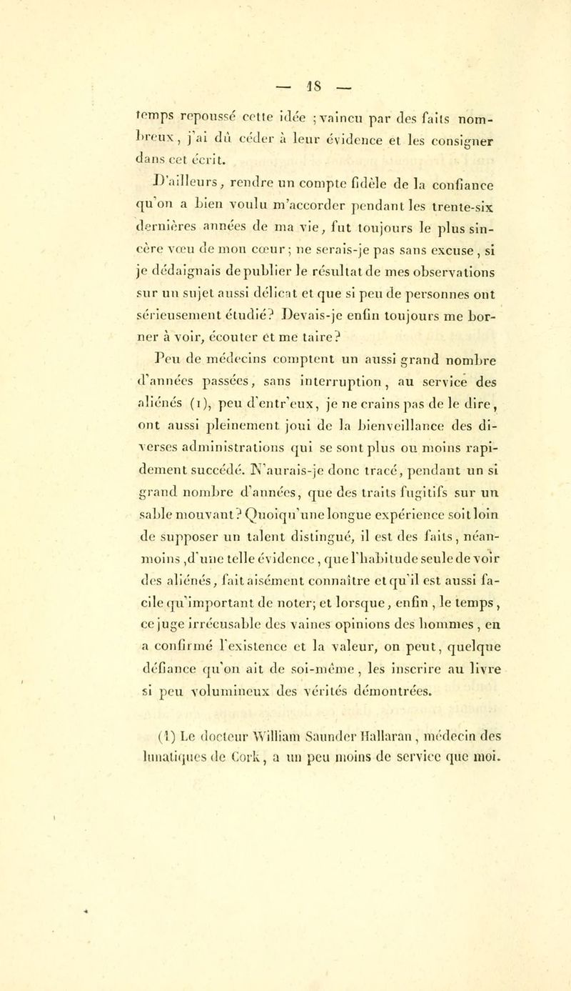 temps repoussé cette idée ; vaincu par des faits nom- breux, j'ai dû céder à leur évidence et les consigner dans cet écrit. D'ailleurs, rendre un compte fidèle de la confiance qu'on a Lien voulu m'accorder pendant les trente-six dernières années de ma vie, fut toujours le plus sin- cère vœu de mon cœur; ne serais-je pas sans excuse , si je dédaignais de publier le résultat de mes observations sur un sujet aussi délient et que si peu de personnes ont sérieusement étudié? Devais-je enfin toujours me bor- ner à voir, écouter et me taire? Peu de médecins comptent un aussi grand nombre d'années passées, sans interruption, au service des aliénés (i), peu d'entr'eux, je ne crains pas de le dire, ont aussi pleinement joui de la bienveillance des di- verses administrations qui se sont plus ou moins rapi- dement succédé. N'aurais-je donc tracé, pendant un si grand nombre d'années, que des traits fugitifs sur un sable mouvant? Quoiqu'une longue expérience soitloin de supposer un talent distingué, il est des faits, néan- moins ,dune telle évidence , que l'habitude seule devoir des aliénés, fait aisément connaître et qu'il est aussi fa- cile qu'important de noter; et lorsque, enfin , le temps , ce juge irrécusable des vaines opinions des hommes , eu a confirmé l'existence et la valeur, on peut, quelque défiance qu'on ait de soi-même, les inscrire au livre si peu volumineux des vérités démontrées. (1) Le docteur William Saunder Hallaran, médecin des lunatiques de Cork, a un peu moins de service que moi.