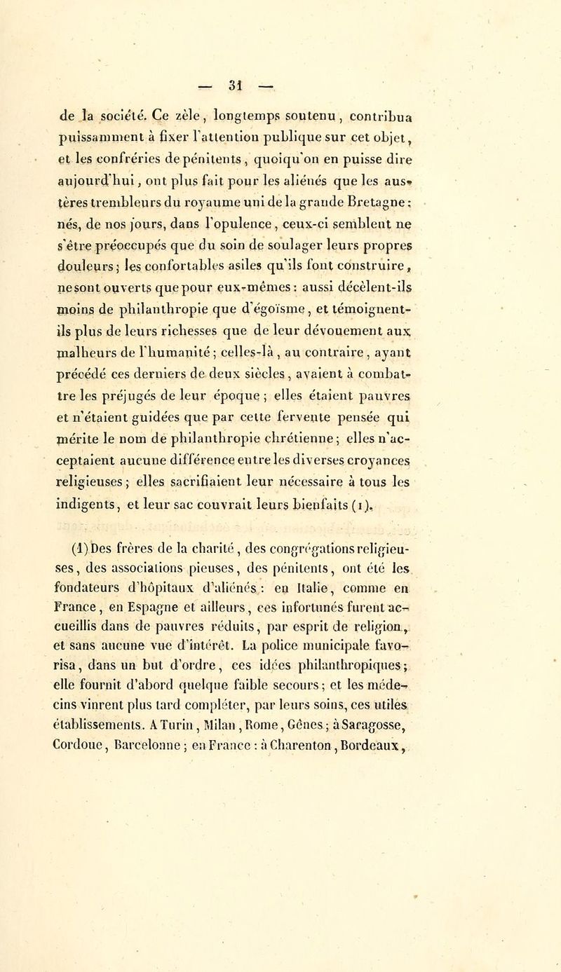 de la société. Ce zèle, longtemps soutenu, contribua puissamment à fixer l'attention publique sur cet objet, et les confréries de pénitents , quoiqu'on en puisse dire aujourd'hui, ont plus fait pour les aliénés que les aus» tères trembleurs du royaume uni de la grande Bretagne ; nés, de nos fours, dans l'opulence , ceux-ci semblent ne s'être préoccupés que du soin de soulager leurs propres douleurs; les confortables asiles qu'ils font construire, ne sont ouverts que pour eux-mêmes: aussi décèlent-ils moins de philanthropie que d'égoïsme, et témoignent- ils plus de leurs richesses que de leur dévouement aux; malheurs de l'humanité ; celles-là , au contraire , ayant précédé ces derniers de deux siècles, avaient à combat- tre les préjugés de leur époque ; elles étaient pauvres et nétaient guidées que par cette fervente pensée qui mérite le nom de philanthropie chrétienne; elles n'ac- ceptaient aucune différence entre les diverses croyances religieuses; elles sacrifiaient leur nécessaire à tous les indigents, et leur sac couvrait leurs bienfaits (i), (l)Des frères de la charité , des congrégations religieu- ses, des associations pieuses, des pénitents, ont été les fondateurs d'hôpitaux d'aliénés : en Italie, comme en France, en Espagne et ailleurs, ces infortunés furent ac- cueillis dans de pauvres réduits, par esprit de religion, et sans aucune vue d'intérêt. La police municipale favo- risa, dans un but d'ordre, ces idées philanthropiques; elle fournit d'abord quelque faible secours ; et les méde-* cins vinrent plus tard compléter, par leurs soins, ces utiles établissements. A Turin, Milan , Rome, Gênes ; àSaragosse, Cordouc, Barcelonne ; en France : à Charenton , Bordeaux,