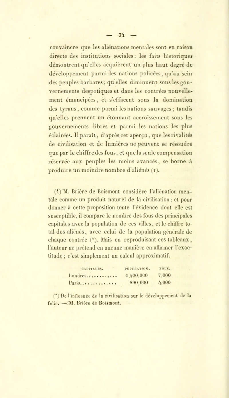 convaincre que les aliénations mentales sont en raison directe des institutions sociales: les faits historiques démontrent qu'elles acquièrent un plus haut degré de développement parmi les nations policées, qu'au sein des peuples barLares ; qu'elles diminuent sous les gou- vernements despotiques et dans les contrées nouvelle- ment émancipées, et s'effacent sous la domination des tyrans, comme parmi les nations sauvages; tandis qu'elles prennent un étonnant accroissement sous les gouvernements libres et parmi les nations les plus éclairées. Il parait, d'après cet aperçu, que les rivalités de civilisation et de lumières ne peuvent se résoudre quepar le cliiffredes fous, et quela seule compensation réservée aux peuples les moins avancés, se borne à produire un moindre nombre d aliénés (i). (I) M. Brière de Boismont considère l'aliénation men- tale comme un produit naturel de la civilisation; et pour donner à cette proposition toute l'évidence dont elle est susceptible, il compare le nombre des fous des principales capitales avec la population de ces villes, et le chiffre to- tal des aliènes, avec celui de la population générale de chaque contrée (°). Mais en reproduisant ces tableaux, l'auteur ne prétend en aucune manière en affirmer l'exac- titude ; c'est simplement un calcul approximatif. CAPITALES. POPlT\TIO\. FOIS. Londres 1,400,000 7.000 Paria 890,000 4 000 ' Do rinfluencf de la civilisation sur le développement de la folie. — M. Crière de Boismoni.