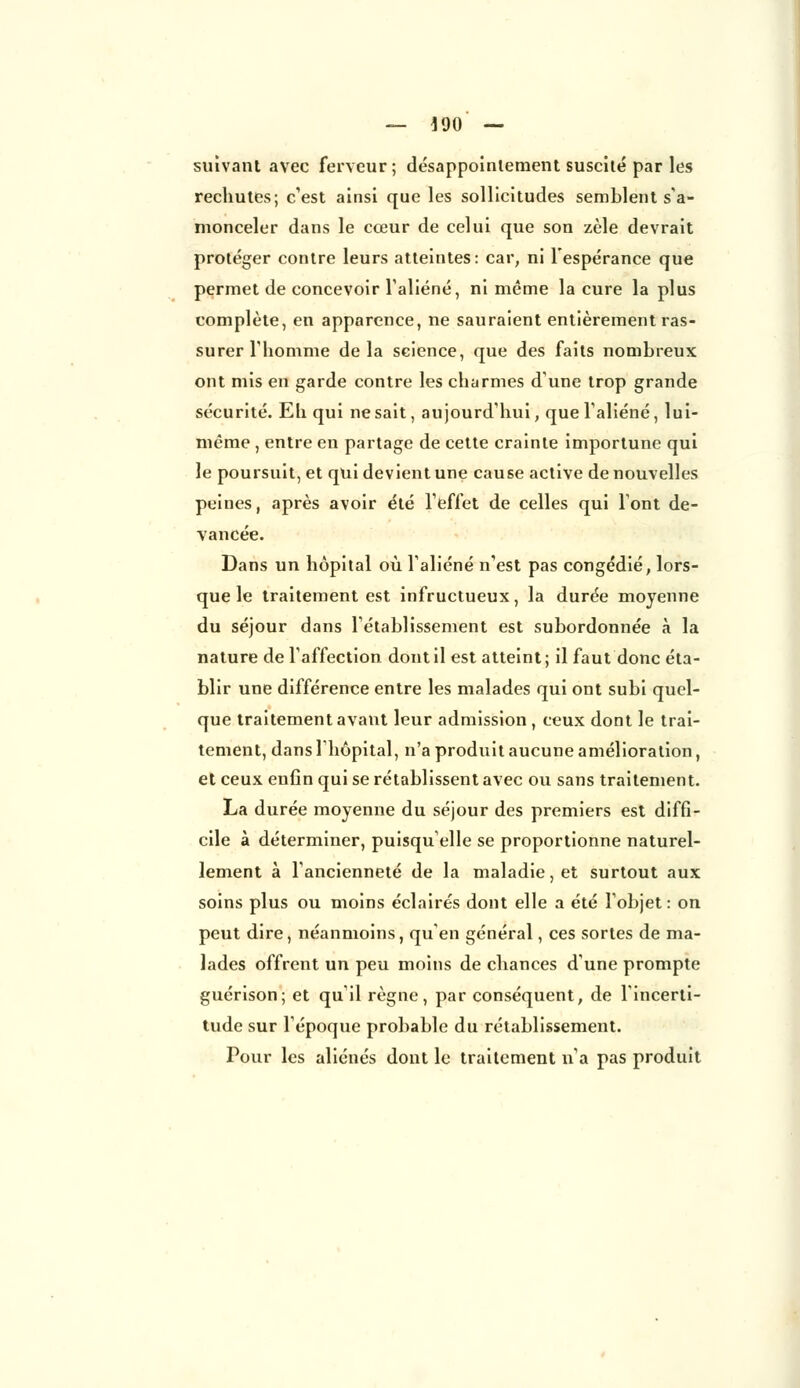 suivant avec ferveur; désappointement suscité par les rechutes; c'est ainsi que les sollicitudes semblent s'a- monceler dans le cœur de celui que son zèle devrait protéger contre leurs atteintes: car, ni l'espérance que permet de concevoir l'aliéné, ni même la cure la plus complète, en apparence, ne sauraient entièrement ras- surer l'homme delà science, que des faits nombreux ont mis en garde contre les charmes d'une trop grande sécurité. Eh qui ne sait, aujourd'hui, que l'aliéné, lui- même , entre en partage de cette crainte importune qui le poursuit, et qui devient une cause active de nouvelles peines, après avoir été l'effet de celles qui l'ont de- vancée. Dans un hôpital où l'aliéné n'est pas congédié, lors- que le traitement est infructueux, la durée moyenne du séjour dans l'établissement est subordonnée à la nature de l'affection dont il est atteint; il faut donc éta- blir une différence entre les malades qui ont subi quel- que traitement avant leur admission , ceux dont le trai- tement, dans l'hôpital, n'a produit aucune amélioration, et ceux enfin qui se rétablissent avec ou sans traitement. La durée moyenne du séjour des premiers est diffi- cile à déterminer, puisqu'elle se proportionne naturel- lement à l'ancienneté de la maladie, et surtout aux soins plus ou moins éclairés dont elle a été l'objet: on peut dire, néanmoins, qu'en général, ces sortes de ma- lades offrent un peu moins de chances d'une prompte guérison; et qu'il règne, par conséquent, de l'incerti- tude sur l'époque probable du rétablissement. Pour les aliénés dont le traitement n'a pas produit