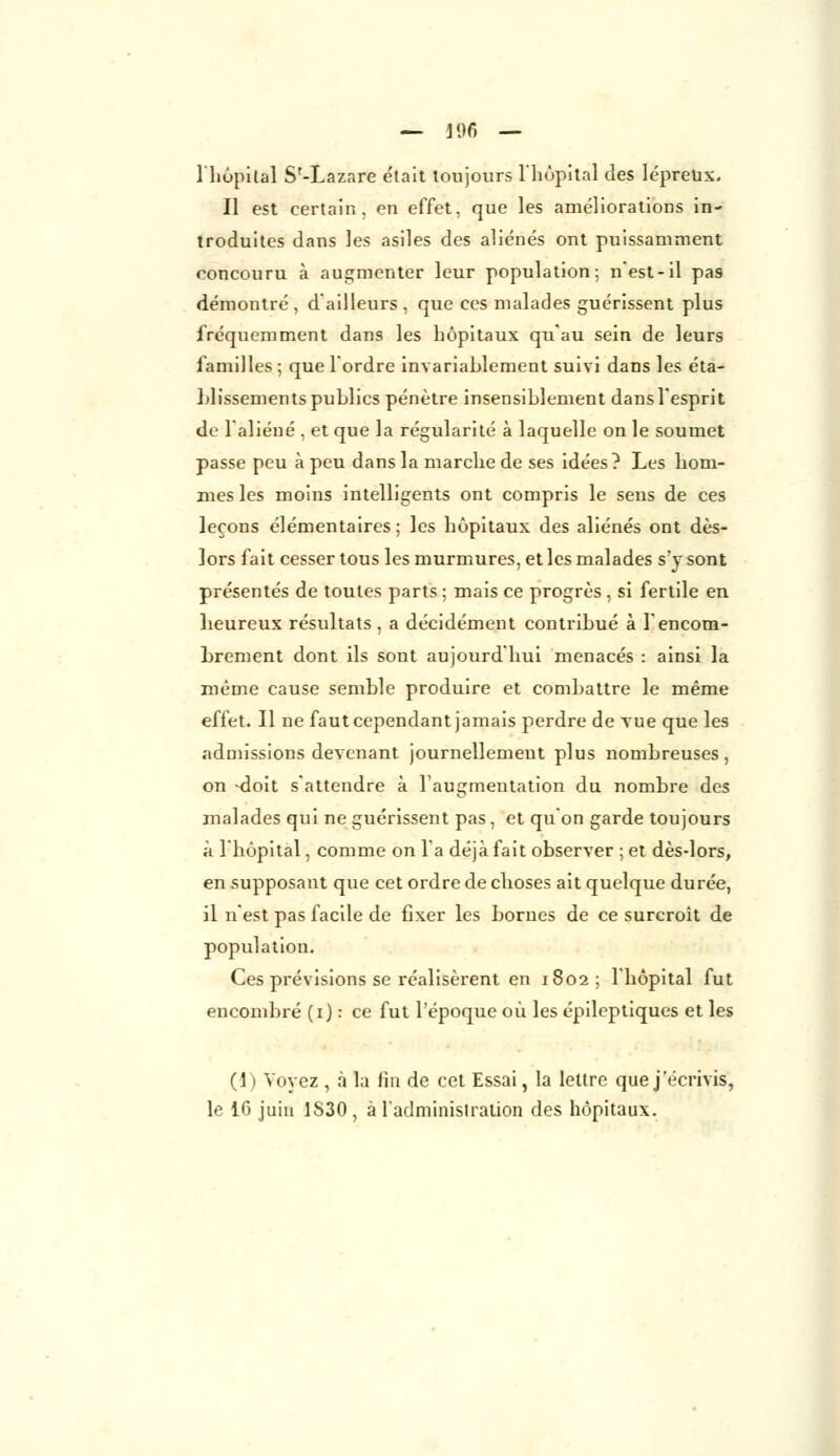 l'hôpital S'-Lazare était toujours l'hôpital des lépreux. Il est certain, en effet, que les améliorations in- troduites dans les asiles des aliénés ont puissamment concouru à augmenter leur population; n est-il pas démontré, d'ailleurs, que ces malades guérissent plus fréquemment dans les hôpitaux qu'au sein de leurs familles ; que l'ordre invariablement suivi dans les éta- blissements publics pénètre insensiblement dans l'esprit de l'aliéné , et que la régularité à laquelle on le soumet passe peu à peu dans la marche de ses idées? Les hom- mes les moins intelligents ont compris le sens de ces leçons élémentaires ; les hôpitaux des aliénés ont dès- lors fait cesser tous les murmures, et les malades s'y sont présentés de toutes parts ; mais ce progrès , si fertile en heureux résultats , a décidément contribué à l'encom- brement dont ils sont aujourd'hui menacés : ainsi la même cause semble produire et combattre le même effet. Il ne faut cependant jamais perdre de vue que les admissions devenant journellement plus nombreuses, on -doit s'attendre à l'augmentation du nombre des malades qui ne guérissent pas, et qu'on garde toujours à l'hôpital, comme on l'a déjà fait observer ; et dès-lors, en supposant que cet ordre de choses ait quelque durée, il n'est pas facile de fixer les bornes de ce surcroit de population. Ces prévisions se réalisèrent en 1802; l'hôpital fut encombré (1) : ce fut l'époque où les épileptiques et les (1) Voyez , à la fin de cet Essai, la lettre que j'écrivis, le 16 juin 1S30, à l'administration des hôpitaux.