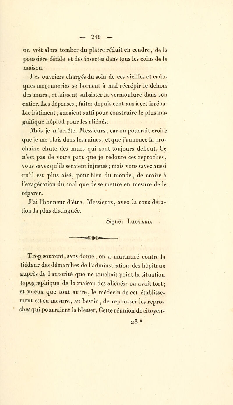 on voit alors tomber du plâtre réduit en cendre, de la poussière fétide et des insectes dans tous les coins de la maison. Les ouvriers chargés du soin de ces vieilles et cadu- ques maçonneries se bornent à mal récrépir le dehors des murs, et laissent subsister la vermoulure dans son entier. Les dépenses , faites depuis cent ans à cet irrépa- ble bâtiment, auraient suffi pour construire le plus ma- gnifique hôpital pour les aliénés. Mais je m'arrête, Messieurs, car on pourrait croire que je me plais dans les ruines , et que j'annonce la pro- chaine chute des murs qui sont toujours debout. Ce n'est pas de votre part que je redoute ces reproches, vous savez qu'ils seraient injustes ; mais vous savez aussi qu'il est plus aisé, pour bien du monde, de croire à l'exagération du mal que de se mettre en mesure de le réparer. J'ai l'honneur d'être, Messieurs, avec la considéra- tion la plus distinguée. Signé : Làtjtard. =§>@@B Trop souvent, sans doute, on a murmuré contre la tiédeur des démarches de l'adminstration des hôpitaux auprès de l'autorité que ne touchait point la situation topographique de la maison des aliénés: on avait tort; et mieux que tout autre, le médecin de cet établisse- ment est en mesure, au besoin, de repousser les repro- ches qui pourraient la blesser. Cette réunion de citoyens 28*