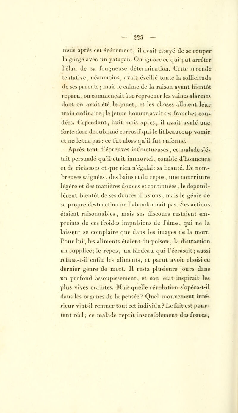 — 223 — mois après cet événement, il avait essayé de se couper la gorge avec un yatagan. On ignore ce qui put arrêter l'élan de sa fougueuse détermination. Cette seconde tentative, néanmoins., avait éveillé toute la sollicitude de ses parents ; mais le calme de la raison ayant bientôt reparu, on commençait à se reprocher les vaines alarmes dont on avait été le jouet, et les choses allaient leur train ordinaire; le jeune homme avait ses franehes cou- dées. Cependant, huit mois après, il avait avalé une forte dose de sublimé corrosif qui le fit beaucoup vomir et ne le tua pas : ce fut alors qu'il fut enfermé. Après tant d'épreuves infructueuses , ce malade s'é- tait persuadé qui! était immortel, comblé d'honneurs et de richesses et que rien n'égalait sa beauté. De nom- breuses saignées , des bains et du repos , une nourriture légère et des manières douces et continuées, le dépouil- lèrent bientôt de ses douces illusions ; mais le génie de sa propre destruction ne l'abandonnait pas. Ses actions étaient raisonnables , mais ses discours restaient em- preints de ces froides impulsions de l'âme, qui ne la laissent se complaire que dans les images de la mort. Pour lui, les aliments étaient du poison , la distraction un supplice; le repos, un fardeau qui l'écrasait; aussi refusa-t-il enfin les aliments, et parut avoir choisi ce dernier genre de mort. Il resta plusieurs jours dans un profond assoupissement, et son état inspirait les plus vives craintes. Mais quelle révolution s'opéra-t-il dans les organes de la pensée? Quel mouvement inté- rieur vint-il remuer tout cet individu? Le fait est pour- tant réel; ce malade reprit insensiblement des forces,