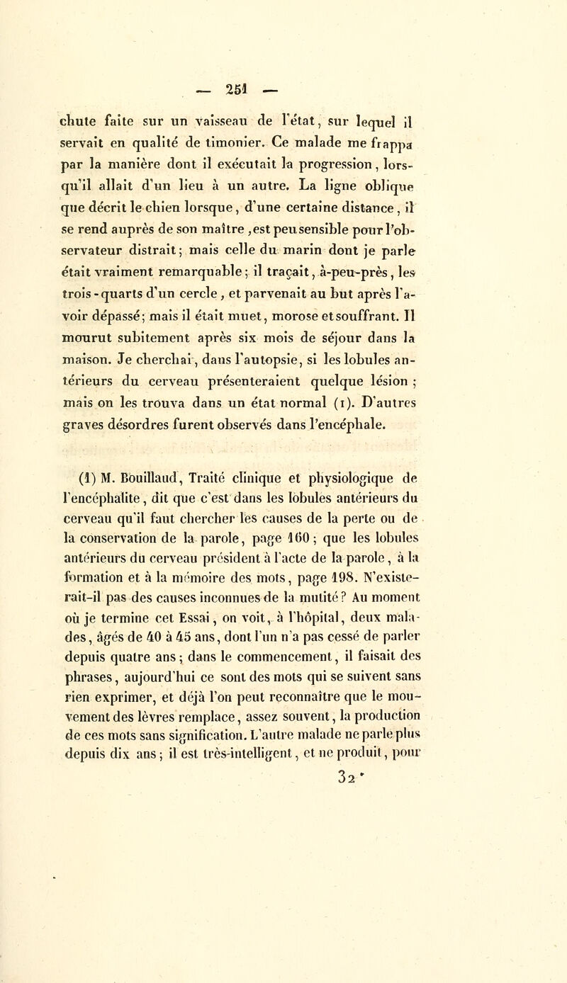 chute faite sur un vaisseau de l'état, sur lequel il servait en qualité de timonier. Ce malade me frappa par la manière dont il exécutait la progression, lors- qu'il allait d'un lieu à un autre. La ligne oblique que décrit le chien lorsque, d'une certaine distance, il se rend auprès de son maître , est peu sensible pour l'ob- servateur distrait; mais celle du marin dont je parle était vraiment remarquable ; il traçait, .à-peu-près, les trois -quarts d'un cercle , et parvenait au but après l'a- voir dépassé; mais il était muet, morose et souffrant. Il mourut subitement après six mois de séjour dans la maison. Je cherchai, dans l'autopsie, si les lobules an- térieurs du cerveau présenteraient quelque lésion ; mais on les trouva dans un état normal (i). D'autres graves désordres furent observés dans l'encéphale. (1) M. Bbuillaud, Traité clinique et physiologique de l'encéphalite, dit que c'est dans les lobules antérieurs du cerveau qu'il faut chercher les causes de la perte ou de la conservation de la parole, page 100; que les lobules antérieurs du cerveau président à l'acte de la parole, à la formation et à la mémoire des mots, page 198. N'exisle- rait-il pas des causes inconnues de la mutité? Au moment où je termine cet Essai, on voit, à l'hôpital, deux mala- des, âgés de 40 à 45 ans, dont l'un n'a pas cessé de parler depuis quatre ans ; dans le commencement, il faisait des phrases, aujourd'hui ce sont des mots qui se suivent sans rien exprimer, et déjà l'on peut reconnaître que le mou- vement des lèvres remplace, assez souvent, la production de ces mots sans signification. L'autre malade ne parle plus depuis dix ans ; il est très-intelligent, et ne produit, pour 32'