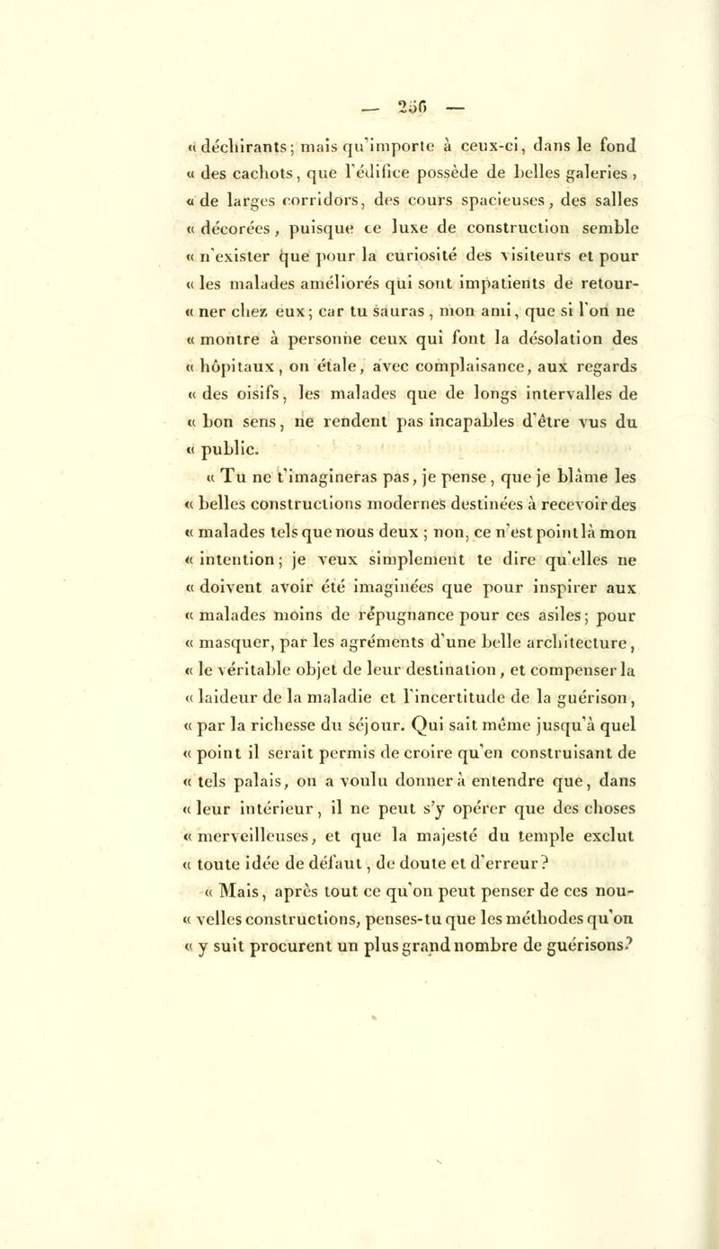 «déchirants; mais qu'importe à ceux-ci, dans le fond « des cachots, que l'édifice possède de belles galeries ? «de larges corridors, des cours spacieuses, des salles « décorées , puisque ce luxe de construction semble «n'exister que pour la curiosité des \isiteurs et pour « les malades améliorés qui sont impatients de retour- ce ner chez eux; car tu sauras , mon ami, que si Ton ne « montre à personne ceux qui font la désolation des « hôpitaux, on étale, avec complaisance, aux regards «des oisifs, les malades que de longs intervalles de « bon sens, ne rendent pas incapables d'être vus du « public. « Tu ne t'imagineras pas, je pense, que je blâme les « belles constructions modernes destinées à recevoir des « malades tels que nous deux ; non, ce n'est point là mon « intention ; je veux simplement te dire qu'elles ne « doivent avoir été imaginées que pour inspirer aux « malades moins de répugnance pour ces asiles ; pour « masquer, par les agréments d'une belle architecture, « le véritable objet de leur destination, et compenser la « laideur de la maladie et l'incertitude de la guérison, « par la richesse du séjour. Qui sait même jusqu'à quel « point il serait permis de croire qu'en construisant de « tels palais, on a voulu donnera entendre que, dans «leur intérieur, il ne peut s'y opérer que des choses «merveilleuses, et que la majesté du temple exclut « toute idée de défaut, de doute et d'erreur? « Mais, après tout ce qu'on peut penser de ces nou- « velles constructions, penses-tu que les méthodes qu'on « y suit procurent un plus grand nombre de guérisons?