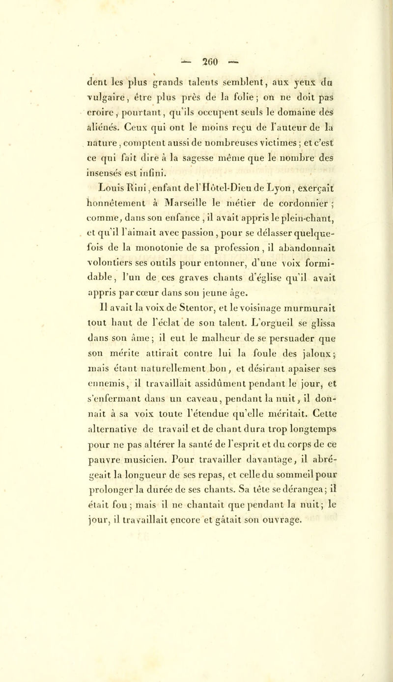 dent ]cs plus grands talents semblent, aux yeux du •vulgaire, être plus près de la folie; on ne doit pas croire, pourtant, qu'ils occupent seuls le domaine des aliénés. Ceux qui ont le moins reçu de l'auteur de la nature , comptent aussi de nombreuses victimes ; et c'est ce qui fait dire à la sagesse même que le nombre des insensés est infini. Louis Rini, enfant del'Hôtel-Dieu de Lyon, exerçait honnêtement à Marseille le métier de cordonnier ; comme, dans son enfance , il avait appris le plein-chant, et qu'il l'aimait avec passion , pour se délasser quelque- fois de la monotonie de sa profession, il abandonnait volontiers ses outils pour entonner, d'une voix formi- dable, l'un de ces graves chants d'église qu'il avait appris par cœur dans sou jeune âge. Il avait la voix de Stentor, et le voisinage murmurait tout haut de l'éclat de son talent. L'orgueil se glissa dans son âme ; il eut le malheur de se persuader que son mérite attirait contre lui la foule des jaloux; mais étant naturellement bon, et désirant apaiser ses ennemis, il travaillait assidûment pendant le jour, et s'enfermant dans un caveau, pendant la nuit, il don- nait à sa voix toute l'étendue qu'elle méritait. Cette alternative de travail et de chant dura trop longtemps pour ne pas altérer la santé de l'esprit et du corps de ce pauvre musicien. Pour travailler davantage, il abré- geait la longueur de ses repas, et celle du sommeil pour prolonger la durée de ses chants. Sa tête se dérangea; il était fou; mais il ne chantait que pendant la nuit; le jour, il travaillait encore et gâtait son ouvrage.