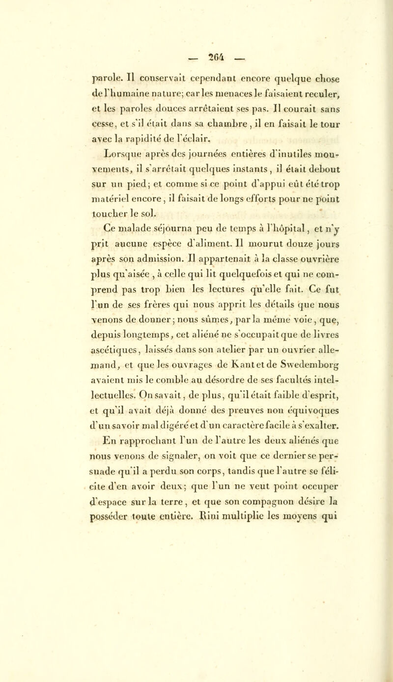 — 2G4 _ parole. Il conservait cependant encore quelque chose de l'humaine nature; caries menaces le faisaient reculer, et les paroles douces arrêtaient ses pas. Il courait sans cesse, et s'il était dans sa chambre , il en faisait le tour avec la rapidité de l'éclair. Lorsque après des journées entières d'inutiles mou- vements, il s'arrêtait quelques instants , il était debout sur un pied; et comme si ce point d'appui eût été trop matériel encore, il faisait de longs efforts pour ne point toucher le sol. Ce malade séjourna peu de temps à l'hôpital, et n'y prit aucune espèce d'aliment. Il mourut douze jours après son admission. Il appartenait à la classe ouvrière plus qu'aisée , à celle qui lit quelquefois et qui ne com- prend pas trop bien les lectures qu'elle fait. Ce fut l'un de ses frères qui nous apprit les détails que nous venons de donner; nous sûmes, parla même voie , que, depuis longtemps, cet aliéné ne s'occupait que de livres ascétiques, laissés dans son atelier par un ouvrier alle- mand, et que les ouvrages de Kautetde Swedemborg avaient mis le comble au désordre de ses facultés intel- lectuelles. On savait, de plus, qu'il était faible d'esprit, et qu'il avait déjà donné des preuves non équivoques d'un savoir mal digéré et d'un caractère facile à s'exalter. En rapprochant l'un de l'autre les deux aliénés que nous venons de signaler, on voit que ce dernier se per- suade qu'il a perdu son corps, tandis que l'autre se féli- cite d'en avoir deux; que l'un ne veut point occuper d'espace sur la terre, et que son compagnon désire la posséder toute entière. Riui multiplie les moyens qui