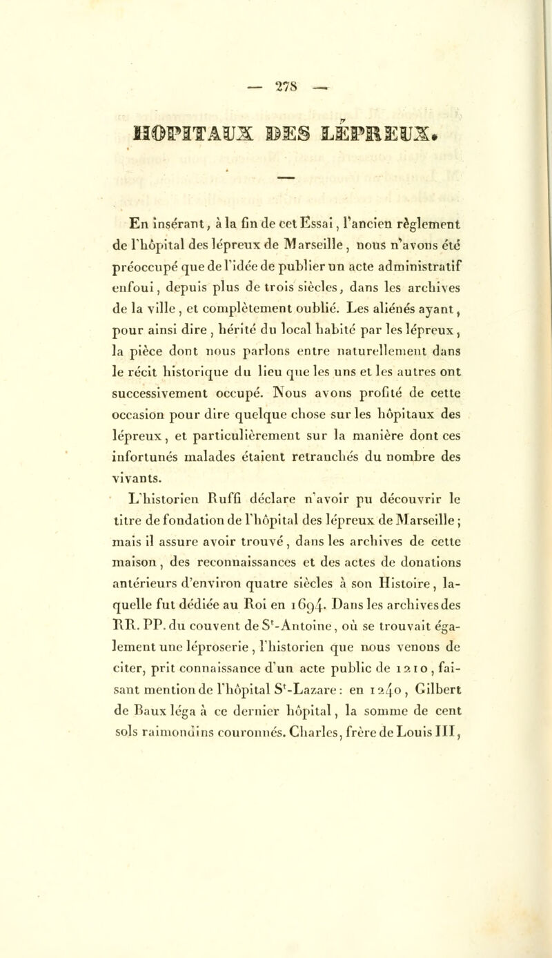 HOPITAUX BE§ LEPHEiJX. En insérant, à la fin de cet Essai, l'ancien règlement de riiôpital des lépreux de Marseille , nous n'avons été préoccupé que de Tidée de publier un acte administratif enfoui, depuis plus de trois siècles, dans les archives de la ville , et complètement oublié. Les aliénés ayant, pour ainsi dire , hérité du local habité par les lépreux, la pièce dont nous parlons entre naturellement dans le récit historique du lieu que les uns et les autres ont successivement occupé. Nous avons profité de cette occasion pour dire quelque chose sur les hôpitaux des lépreux, et particulièrement sur la manière dont ces infortunés malades étaient retranchés du nombre des vivants. L'historien Ruffi déclare n'avoir pu découvrir le titre de fondation de l'hôpital des lépreux de Marseille ; mais il assure avoir trouvé, dans les archives de cette maison, des reconnaissances et des actes de donations antérieurs d'environ quatre siècles à son Histoire, la- quelle fut dédiée au Roi en 1694. Dans les archives des IIR. PP. du couvent de S'-Antoine, où se trouvait éga- lement une léproserie , l'historien que nous venons de citer, prit connaissance d'un acte public de 1210, fai- sant mention de l'hôpital Sf-Lazare : en 1240, Gilbert de Baux léga à ce dernier hôpital, la somme de cent sols raimonùins couronnes. Charles, frère de Louis III,