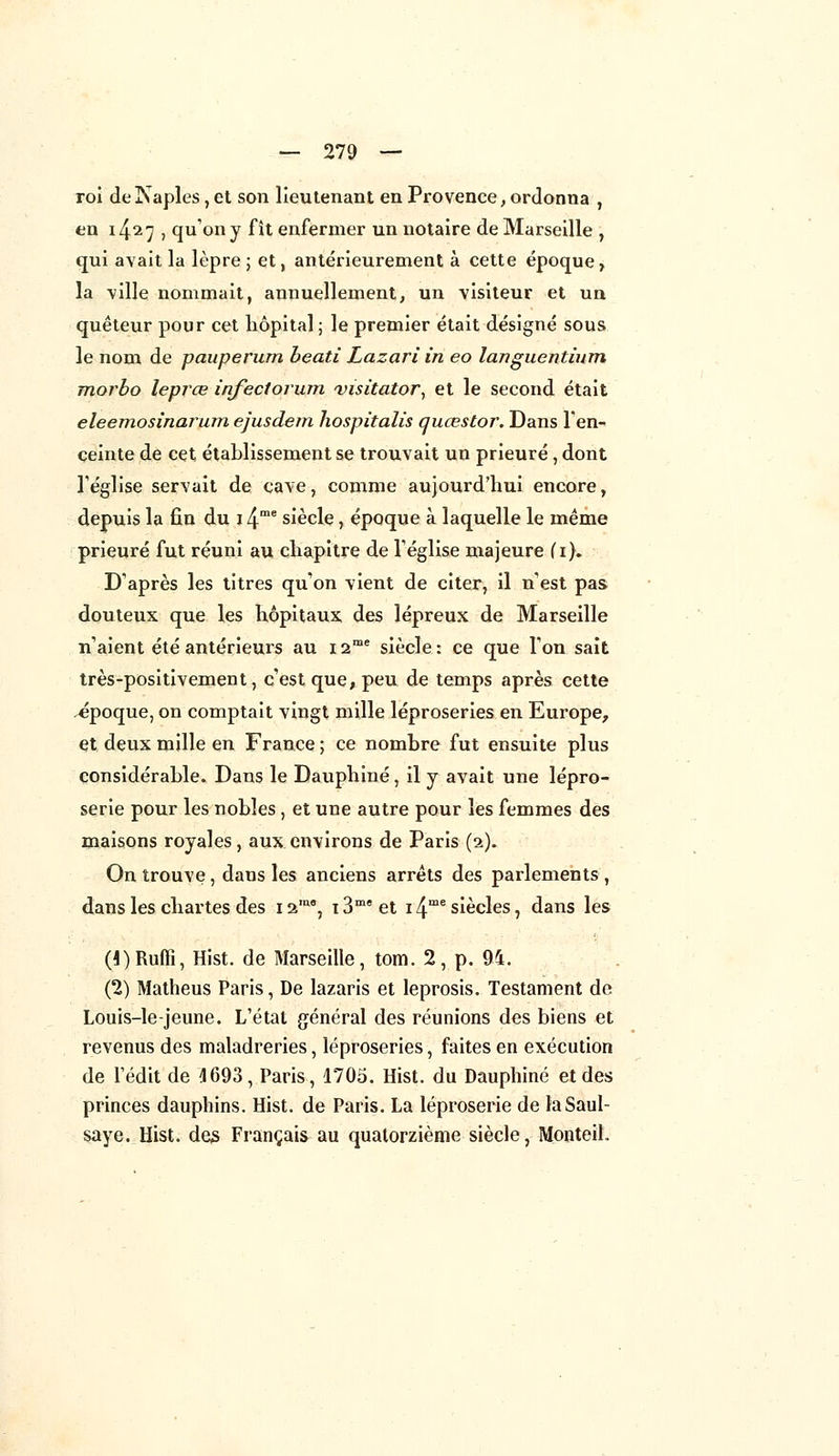 roi delSaples, et son lieutenant en Provence, ordonna , en i427 ? qu'on y fît enfermer un notaire de Marseille , qui avait la lèpre ; et, antérieurement à cette époque, la ville nommait, annuellement, un visiteur et un quêteur pour cet hôpital ; le premier était désigné sous le nom de pauperurn beati Lazari in eo languentium morbo leprce infectorum visita-tor, et le second était eleemosînarum ejusdem hospitalis quœstor. Dans l'en- ceinte de cet établissement se trouvait un prieuré, dont l'église servait de cave, comme aujourd'hui encore, depuis la fin du 14me siècle, époque à laquelle le même prieuré fut réuni au chapitre de l'église majeure (i). D'après les titres qu'on vient de citer, il n'est pas douteux que les hôpitaux des lépreux de Marseille n'aient été antérieurs au 12me siècle : ce que l'on sait très-positivement, c'est que, peu de temps après cette époque, on comptait vingt mille léproseries en Europe, et deux mille en France ; ce nombre fut ensuite plus considérable. Dans le Dauphiné , il y avait une lépro- serie pour les nobles, et une autre pour les femmes des maisons royales, aux environs de Paris (2). On trouve, dans les anciens arrêts des parlements , dans les chartes des i2Ina, i3meet i4me siècles, dans les (l)Rufli, Hist. de Marseille, tom. 2, p. 94. (2) Matheus Paris, De lazaris et leprosis. Testament de Louis-le-jeune. L'état général des réunions des biens et revenus des maladreries, léproseries, faites en exécution de Tédit de 4693, Paris, 1705. Hist. du Dauphiné et des princes dauphins. Hist. de Paris. La léproserie de laSaul- saye. Hist. des Français au quatorzième siècle, Monteih